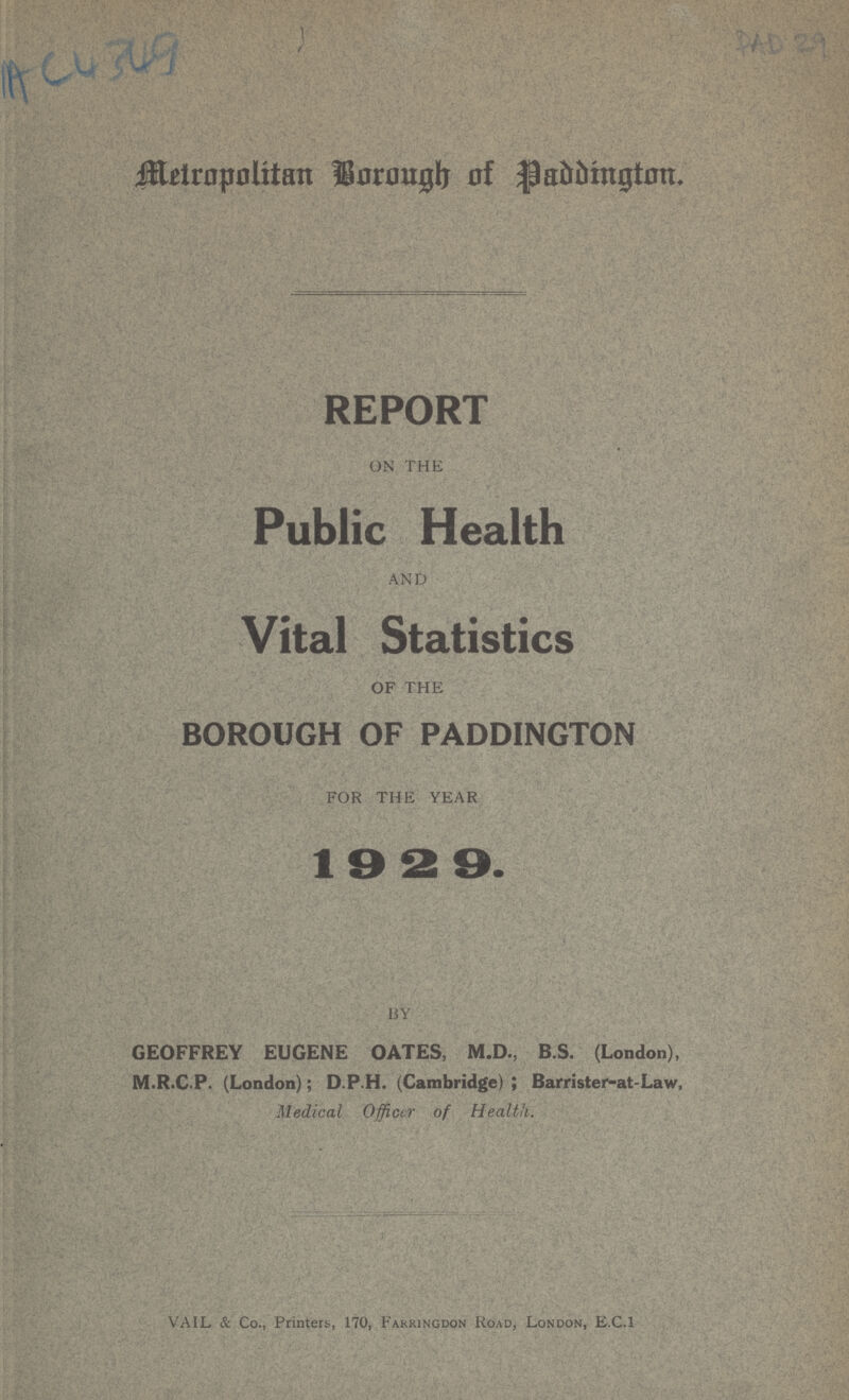 AC4349 PAD 29' Metropolitan Borough of Paddington. REPORT ON THE Public Health AND Vital Statistics OF THE BOROUGH OF PADDINGTON FOR THE YEAR 19 2 9. BY GEOFFREY EUGENE OATES, M.D., B.S. (London), M.R.C.P. (London); D.P.H. (Cambridge); Barrister-at-Law, Medical Officer of Health. VAIL & Co., Printers, 170, Farringdon Road, London, E.C.I