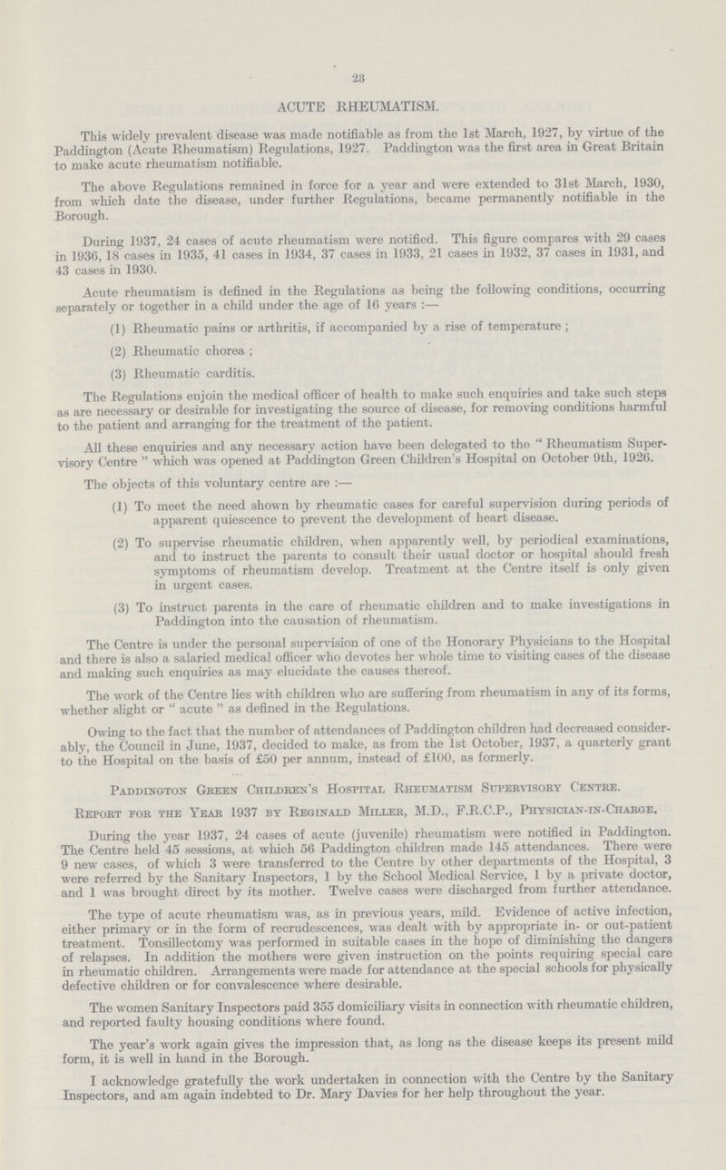 23 ACUTE RHEUMATISM. This widely prevalent disease was made notifiable as from the 1st March, 1927, by virtue of the Paddington (Acute Rheumatism) Regulations, 1927. Paddington was the first area in Great Britain to make acute rheumatism notifiable. The above Regulations remained in force for a year and were extended to 31st March, 1930, from which date the disease, under further Regulations, became permanently notifiable in the Borough. During 1937, 24 cases of acute rheumatism were notified. This figure compares with 29 cases in 1936, 18 cases in 1935, 41 cases in 1934, 37 cases in 1933, 21 cases in 1932, 37 cases in 1931, and 43 cases in 1930. Acute rheumatism is defined in the Regulations as being the following conditions, occurring separately or together in a child under the age of 16 years :— (1) Rheumatic pains or arthritis, if accompanied by a rise of temperature ; (2) Rheumatic chorea ; (3) Rheumatic carditis. The Regulations enjoin the medical officer of health to make such enquiries and take such steps as are necessary or desirable for investigating the source of disease, for removing conditions harmful to the patient and arranging for the treatment of the patient. All these enquiries and any necessary action have been delegated to the  Rheumatism Super visory Centre  which was opened at Paddington Green Children's Hospital on October 9th, 1926. The objects of this voluntary centre are :— (1) To meet the need shown by rheumatic cases for careful supervision during periods of apparent quiescence to prevent the development of heart disease. (2) To supervise rheumatic children, when apparently well, by periodical examinations, and to instruct the parents to consult their usual doctor or hospital should fresh symptoms of rheumatism develop. Treatment at the Centre itself is only given in urgent cases. (3) To instruct parents in the care of rheumatic children and to make investigations in Paddington into the causation of rheumatism. The Centre is under the personal supervision of one of the Honorary Physicians to the Hospital and there is also a salaried medical officer who devotes her whole time to visiting cases of the disease and making such enquiries as may elucidate the causes thereof. The work of the Centre lies with children who are suffering from rheumatism in any of its forms, whether slight or  acute  as defined in the Regulations. Owing to the fact that the number of attendances of Paddington children had decreased consider ably, the Council in June, 1937, decided to make, as from the 1st October, 1937, a quarterly grant to the Hospital on the basis of £50 per annum, instead of £100, as formerly. Paddington Green Children's Hospital Rheumatism Supervisory Centre. Report for the Year 1937 by Reginald Miller, M.D., F.R.C.P., Physician-in-Charge. During the year 1937, 24 cases of acute (juvenile) rheumatism were notified in Paddington. The Centre held 45 sessions, at which 56 Paddington children made 145 attendances. There were 9 new cases, of which 3 were transferred to the Centre by other departments of the Hospital, 3 were referred by the Sanitary Inspectors, 1 by the School Medical Service, 1 by a private doctor, and 1 was brought direct by its mother. Twelve cases were discharged from further attendance. The type of acute rheumatism was, as in previous years, mild. Evidence of active infection, either primary or in the form of recrudescences, was dealt with by appropriate in- or out-patient treatment. Tonsillectomy was performed in suitable cases in the hope of diminishing the dangers of relapses. In addition the mothers were given instruction on the points requiring special care in rheumatic children. Arrangements were made for attendance at the special schools for physically defective children or for convalescence where desirable. The women Sanitary Inspectors paid 355 domiciliary visits in connection with rheumatic children, and reported faulty housing conditions where found. The year's work again gives the impression that, as long as the disease keeps its present mild form, it is well in hand in the Borough. I acknowledge gratefully the work undertaken in connection with the Centre by the Sanitary Inspectors, and am again indebted to Dr. Mary Davies for her help throughout the year.