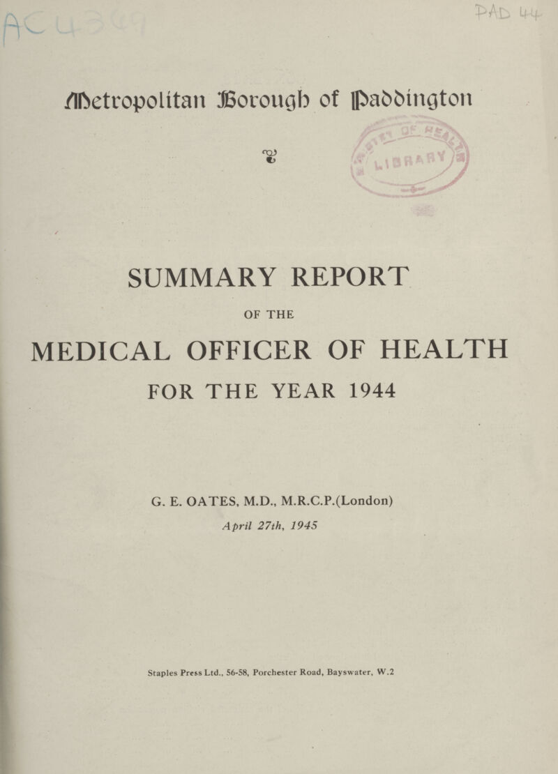 AC4349 PAD 44 Metropolitan Borough of paddington SUMMARY REPORT OF THE MEDICAL OFFICER OF HEALTH FOR THE YEAR 1944 G. E. OATES, M.D., M.R.C.P.(London) April 27th, 1945 Staples Press Ltd., 56-58, Porchester Road, Bayswater, W.2