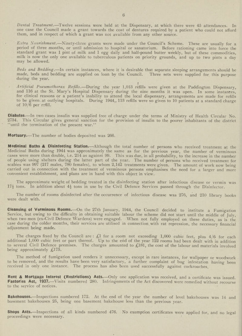 6 Dental Treatment.— Twelve sessions were held at the Dispensary, at which there were 45 attendances. In one case the Council made a grant towards the cost of dentures required by a patient who could not afford them, and in respect of which a grant was not available from any other source. Extra Nourishment.—Ninety-three grants were made under the Council's Scheme. These are usually for a period of three months, or until admission to hospital or sanatorium. Before rationing came into force the standard grant was 1 pint of milk and 1 egg daily and half-pound butter weekly, but of these commodities, milk is now the only one available to tuberculous patients on priority grounds, and up to two pints a day may be allowed. Beds and Bedding.—In certain instances, where it is desirable that separate sleeping arrangements should be made, beds and bedding are supplied on loan by the Council. Three sets were supplied for this purpose during the year. Artificial Pneumothorax Refills.—During the year 1,013 refills were given at the Paddington Dispensary, and 116 at the St. Mary's Hospital Dispensary during the nine months it was open. In some instances, for clinical reasons or a patient's inability to attend the local dispensary, arrangements are made for refills to be given at outlying hospitals. During 1944,. 113 refills were so given to 10 patients at a standard charge of 10/6 per refill. Diabetes—In two cases insulin was supplied free of charge under the terms of Ministry of Health Circular No. 2734. This Circular gives general sanction for the provision of insulin to the poorer inhabitants of the district until the termination of the present war. Mortuary.—The number of bodies deposited was '266. Medicinal Baths & Disinfecting Station.—Although the total number of persons who received treatment at the Medicinal Baths during 1944 was approximately the same as for the previous year, the number of verminous cases were more than double, i.e. 214 as against 99. This was due, in all probability, to the increase in the number of people using shelters during the latter part of the year. The number of persons who received treatment for scabies was 997 (217 males, 780 females), to whom 2,142 treatments were given. The amount of work now being carried out in connection with the treatment of verminous persons emphasises the need for a larger and more convenient establishment, and plans are in hand with this object in view. The approximate weight of bedding treated in the disinfecting station after infectious disease or vermin was 17½ tons. In addition about 4½ tons in use by the Civil Defence Services passed through the Disinfector. The number of rooms disinfected after the occurrence of infectious disease was 276, and 210 library books were dealt with. Cleansing of Verminous Rooms.—On the 27th January, 1944, the Council decided to institute a Fumigation Service, but owing to the difficulty in obtaining suitable labour the scheme did not start until the middle of July, when two men (ex-Civil Defence Wardens) were engaged. When not fully employed on these duties, as is the case during the colder months, their services are utilised in connection with rat repression, the necessary financial adjustment being made. The charges fixed by the Council are: £1 for a room not exceeding 1,000 cubic feet, plus 4/6 for each additional 1,000 cubic feet or part thereof. Up to the end of the year 122 rooms had been dealt with in addition to several Civil Defence premises. The charges amounted to £181, the cost of the labour and materials involved being approximately £173. The method of fumigation used renders it unnecessary, except in rare instances, for wallpaper or woodwork to be removed, and the results have been very satisfactory, a further complaint of bug infestation having been received in only one instance. The process has also been used successfully against cockroaches. Rent & Mortgage Interest (Restrictions) Acts.—Only one application was received, and a certificate was issued. Factories Act, 1937.—Visits numbered 280. Infringements of the Act discovered were remedied without recourse to the service of notices. Bakehouses.—Inspections numbered 172. At the end of the year the number of level bakehouses was 14 and basement bakehouses 25, being one basement bakehouse less than the previous year. Shops Acts Inspections of all kinds numbered 476. No exemption certificates were applied for, and no legal proceedings were necessary.