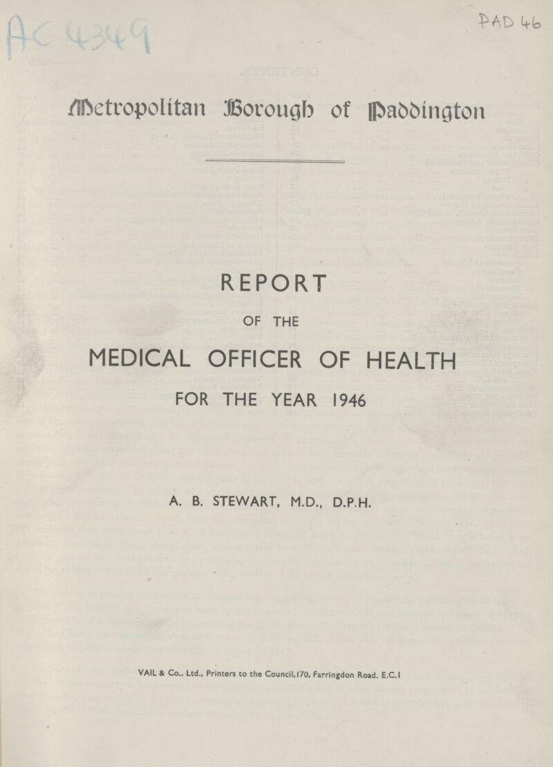 AC 4349 PAD 46 Metropolitan Borough of Paddington REPORT OF THE MEDICAL OFFICER OF HEALTH FOR THE YEAR 1946 A. B. STEWART, M.D., D.P.H. VAIL & Co.. Ltd., Printers to the Council,170, Farringdon Road. E.C.I