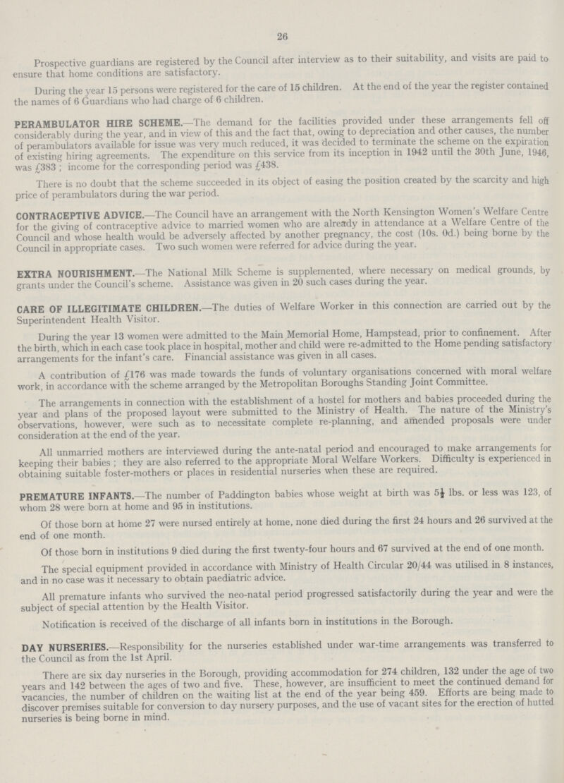 26 Prospective guardians are registered by the Council after interview as to their suitability, and visits are paid to ensure that home conditions are satisfactory. During the year 15 persons were registered for the care of 15 children. At the end of the year the register contained the names of 6 Guardians who had charge of 6 children. perambulator hire scheme.—The demand for the facilities provided under these arrangements fell off considerably during the year, and in view of this and the fact that, owing to depreciation and other causes, the number of perambulators available for issue was very much reduced, it was decided to terminate the scheme on the expiration of existing hiring agreements. The expenditure on this service from its inception in 1942 until the 30th June, 1946, was £383; income for the corresponding period was £438. There is no doubt that the scheme succeeded in its object of easing the position created by the scarcity and high price of perambulators during the war period. contraceptive advice.—The Council have an arrangement with the North Kensington Women's Welfare Centre for the giving of contraceptive advice to married women who are already in attendance at a Welfare Centre of the Council and whose health would be adversely affected by another pregnancy, the cost (10s. Od.) being borne by the Council in appropriate cases. Two such women were referred for advice during the year. extra nourishment.—The National Milk Scheme is supplemented, where necessary on medical grounds, by grants under the Council's scheme. Assistance was given in 20 such cases during the year. care of illegitimate children.—The duties of Welfare Worker in this connection are carried out by the Superintendent Health Visitor. During the year 13 women were admitted to the Main Memorial Home, Hampstead, prior to confinement. After the birth, which in each case took place in hospital, mother and child were re-admitted to the Home pending satisfactory arrangements for the infant's care. Financial assistance was given in all cases. A contribution of £176 was made towards the funds of voluntary organisations concerned with moral welfare work, in accordance with the scheme arranged by the Metropolitan Boroughs Standing Joint Committee. The arrangements in connection with the establishment of a hostel for mothers and babies proceeded during the year and plans of the proposed layout were submitted to the Ministry of Health. The nature of the Ministry's observations, however, were such as to necessitate complete re-planning, and amended proposals were under consideration at the end of the year. All unmarried mothers are interviewed during the ante-natal period and encouraged to make arrangements for keeping their babies ; they are also referred to the appropriate Moral Welfare Workers. Difficulty is experienced in obtaining suitable foster-mothers or places in residential nurseries when these are required. premature infants.—The number of Paddington babies whose weight at birth was 5½ lbs. or less was 123, of whom 28 were born at home and 95 in institutions. Of those born at home 27 were nursed entirely at home, none died during the first 24 hours and 26 survived at the end of one month. Of those born in institutions 9 died during the first twenty-four hours and 67 survived at the end of one month. The special equipment provided in accordance with Ministry of Health Circular 20/44 was utilised in 8 instances, and in no case was it necessary to obtain paediatric advice. All premature infants who survived the neo-natal period progressed satisfactorily during the year and were the subject of special attention by the Health Visitor. Notification is received of the discharge of all infants born in institutions in the Borough. day nurseries.—Responsibility for the nurseries established under war-time arrangements was transferred to the Council as from the 1st April. There are six day nurseries in the Borough, providing accommodation for 274 children, 132 under the age of two years and 142 between the ages of two and five. These, however, are insufficient to meet the continued demand for vacancies, the number of children on the waiting list at the end of the year being 459. Efforts are being made to discover premises suitable for conversion to day nursery purposes, and the use of vacant sites for the erection of hutted nurseries is being borne in mind.