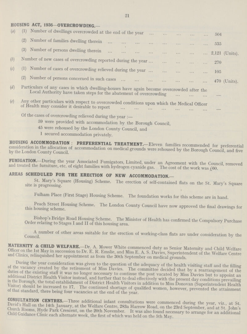 21 HOUSING ACT, 1936—OVERCROWDING.— (a) (1) Number of dwellings overcrowded at the end of the year 504 (2) Number of families dwelling therein 535 (3) Number of persons dwelling therein 2,121 (Units). (b) Number of new cases of overcrowding reported during the year 270 (c) (1) Number of cases of overcrowding relieved during the year 105 (2) Number of persons concerned in such cases 470 (Units). (d) Particulars of any cases in which dwelling-houses have again become overcrowded after the Local Authority have taken steps for the abatement of overcrowding — 0 Any other particulars with respect to overcrowded conditions upon which the Medical Officer of Health may consider it desirable to report — Of the cases of overcrowding relieved during the year:— 59 were provided with accommodation by the Borough Council, 45 were rehoused by the London County Council, and 1 secured accommodation privately. HOUSING ACCOMMODATION : PREFERENTIAL TREATMENT.—Eleven families recommended for preferential consideration in the allocation of accommodation on medical grounds were rehoused by the Borough Council, and five by the London County Council. FUMIGATION.—During the year Associated Fumigators, Limited, under an Agreement with the Council, removed and treated the furniture, etc. of eight families with hydrogen cyanide gas. The cost of the work was £60. AREAS SCHEDULED FOR THE ERECTION OF NEW ACCOMMODATION.— St. Mary's Square (Housing) Scheme. The erection of self-contained flats on the St. Mary's Square site is progressing. Fulham Place (First Stage) Housing Scheme. The foundation works for this scheme are in hand. Peach Street Housing Scheme. The London County Council have now approved the final drawings for this housing scheme. Bishop's Bridge Road Housing Scheme. The Minister of Health has confirmed the Compulsory Purchase Order relating to Stages I and II of this housing area. A number of other areas suitable for the erection of working-class flats are under consideration by the Council. MATERNITY & CHILD WELFARE.—Dr. A. Mower White commenced duty as Senior Maternity and Child Welfare Officer on the 1st May in succession to Dr. E. R. Emslie, and Miss E. A. S. Davies, Superintendent of the Welfare Centre and Clinics, relinquished her appointment as from the 30th September on medical grounds. During the year consideration was given to the question of the adequacy of the health visiting staff and the filling of the vacancy created by the retirement of Miss Davies. The committee decided that by a rearrangement of the duties of the existing staff it was no longer necessary to continue the post vacated by Miss Davies but to appoint an additional District Health Visitor instead, and further that to deal effectively with the present day conditions prevailing in the Borough, the total establishment of District Health Visitors in addition to Miss Donovan (Superintendent Health Visitor) should be increased to 17. The continued shortage of qualified women, however, prevented the attainment of that standard, there being four vacancies at the end of the year. CONSULTATION CENTRES.—Three additional infant consultations were commenced during the year, viz., at St. David's Hall on the 14th January, at the Welfare Centre, 283a Harrow Road, on the 23rd September, and at St. John's Church Rooms, Hyde Park Crescent, on the 20th November. It was also found necessary to arrange for an additional Child Guidance Clinic each alternate week, the first of which was held on the 5th May.