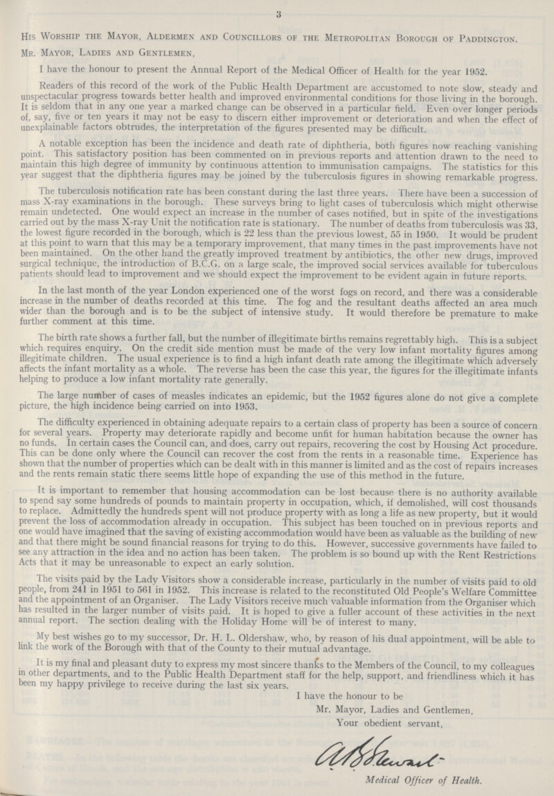 3 His Worship the Mayor, Aldermen and Councillors of the Metropolitan Borough of Paddington. Mr. Mayor, Ladies and Gentlemen, I have the honour to present the Annual Report of the Medical Officer of Health for the year 1952. Readers of this record of the work of the Public Health Department are accustomed to note slow, steady and unspectacular progress towards better health and improved environmental conditions for those living in the borough. It is seldom that in any one year a marked change can be observed in a particular field. Even over longer periods of, say, five or ten years it may not be easy to discern either improvement or deterioration and when the effect of unexplainable factors obtrudes, the interpretation of the figures presented may be difficult. A notable exception has been the incidence and death rate of diphtheria, both figures now reaching vanishing point. This satisfactory position has been commented on in previous reports and attention drawn to the need to maintain this high degree of immunity by continuous attention to immunisation campaigns. The statistics for this year suggest that the diphtheria figures may be joined by the tuberculosis figures in showing remarkable progress. The tuberculosis notification rate has been constant during the last three years. There have been a succession of mass X-ray examinations in the borough. These surveys bring to light cases of tuberculosis which might otherwise remain undetected. One would expect an increase in the number of cases notified, but in spite of the investigations carried out by the mass X-ray Unit the notification rate is stationary. The number of deaths from tuberculosis was 33, the lowest figure recorded in the borough, which is 22 less than the previous lowest, 55 in 1950. It would be prudent at this point to warn that this may be a temporary improvement, that many times in the past improvements have not been maintained. On the other hand the greatly improved treatment by antibiotics, the other new drugs, improved surgical technique, the introduction of B.C.G. on a large scale, the improved social services available for tuberculous patients should lead to improvement and we should expect the improvement to be evident again in future reports. In the last month of the year London experienced one of the worst fogs on record, and there was a considerable increase in the number of deaths recorded at this time. The fog and the resultant deaths affected an area much wider than the borough and is to be the subject of intensive study. It would therefore be premature to make further comment at this time. The birth rate shows a further fall, but the number of illegitimate births remains regrettably high. This is a subject which requires enquiry. On the credit side mention must be made of the very low infant mortality figures among illegitimate children. The usual experience is to find a high infant death rate among the illegitimate which adversely affects the infant mortality as a whole. The reverse has been the case this year, the figures for the illegitimate infants helping to produce a low infant mortality rate generally. The large number of cases of measles indicates an epidemic, but the 1952 figures alone do not give a complete picture, the high incidence being carried on into 1953. The difficulty experienced in obtaining adequate repairs to a certain class of property has been a source of concern for several years. Property may deteriorate rapidly and become unfit for human habitation because the owner has no funds. In certain cases the Council can, and does, carry out repairs, recovering the cost by Housing Act procedure. This can be done only where the Council can recover the cost from the rents in a reasonable time. Experience has shown that the number of properties which can be dealt with in this manner is limited and as the cost of repairs increases and the rents remain static there seems little hope of expanding the use of this method in the future. It is important to remember that housing accommodation can be lost because there is no authority available to spend say some hundreds of pounds to maintain property in occupation, which, if demolished, will cost thousands to replace. Admittedly the hundreds spent will not produce property with as long a life as new property, but it would prevent the loss of accommodation already in occupation. This subject has been touched on in previous reports and one would have imagined that the saving of existing accommodation would have been as valuable as the building of new and that there might be sound financial reasons for trying to do this. However, successive governments have failed to see any attraction in the idea and no action has been taken. The problem is so bound up with the Rent Restrictions Acts that it may be unreasonable to expect an early solution. The visits paid by the Lady Visitors show a considerable increase, particularly in the number of visits paid to old people, from 241 in 1951 to 561 in 1952. This increase is related to the reconstituted Old People's Welfare Committee and the appointment of an Organiser. The Lady Visitors receive much valuable information from the Organiser which has resulted in the larger number of visits paid. It is hoped to give a fuller account of these activities in the next annual report. The section dealing with the Holiday Home will be of interest to many. My best wishes go to my successor, Dr. H. L. Oldershaw, who, by reason of his dual appointment, will be able to link the work of the Borough with that of the County to their mutual advantage. It is my final and pleasant duty to express my most sincere thanks to the Members of the Council, to my colleagues in other departments, and to the Public Health Department staff for the help, support, and friendliness which it has been my happy privilege to receive during the last six years. I have the honour to be Mr. Mayor, Ladies and Gentlemen, Your obedient servant, Medical Officer of Health.