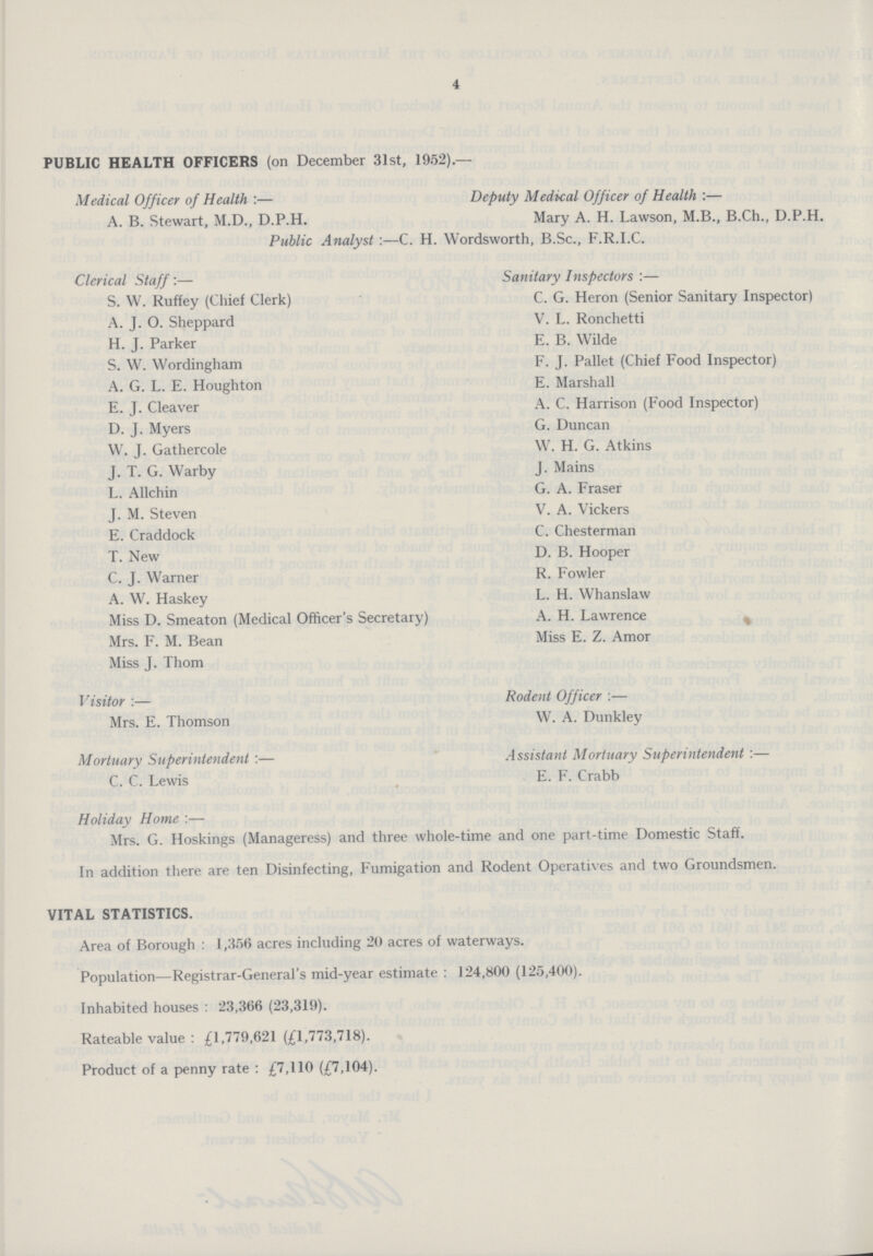 4 PUBLIC HEALTH OFFICERS (on December 31st, 1952).— Medical Officer of Health:— Deputy Medical Officer of Health:— A. B. Stewart, M.D., D.P.H. Mary A. H. Lawson, M.B., B.Ch., D.P.H. Public Analyst:—C. H. Wordsworth, B.Sc., F.R.I.C. Clerical Staff:— Sanitary Inspectors:— S. W. Ruffey (Chief Clerk) C. G. Heron (Senior Sanitary Inspector) A. J. O. Sheppard V. L. Ronchetti H. J. Parker E. B. Wilde S. W. Wordingham F. J. Pallet (Chief Food Inspector) A. G. L. E. Houghton E. Marshall E. J. Cleaver A. C. Harrison (Food Inspector) D. J. Myers G. Duncan W. J. Gathercole W. H. G. Atkins J. T. G. Warby J. Mains L. Allchin G. A. Fraser J. M. Steven V. A. Vickers E. Craddock C. Chesterman T. New D. B. Hooper C. J. Warner R. Fowler A. W. Haskey L. H. Whanslaw Miss D. Smeaton (Medical Officer's Secretary) A. H. Lawrence Mrs. F. M. Bean Miss E. Z. Amor Miss J. Thorn Visitor:— Rodent Officer :— Mrs. E. Thomson W. A. Dunkley Mortuary Superintendent:— Assistant Mortuary Superintendent:— C. C. Lewis E. F. Crabb Holiday Home:— Mrs. G. Hoskings (Manageress) and three whole-time and one part-time Domestic Staff. In addition there are ten Disinfecting, Fumigation and Rodent Operatives and two Groundsmen. VITAL STATISTICS. Area of Borough: 1,356 acres including 20 acres of waterways. Population—Registrar-General's mid-year estimate: 124,800 (125,400). Inhabited houses: 23,366 (23,319). Rateable value: £1,779,621 (£1,773,718). Product of a penny rate: £7,110 (£7,104).