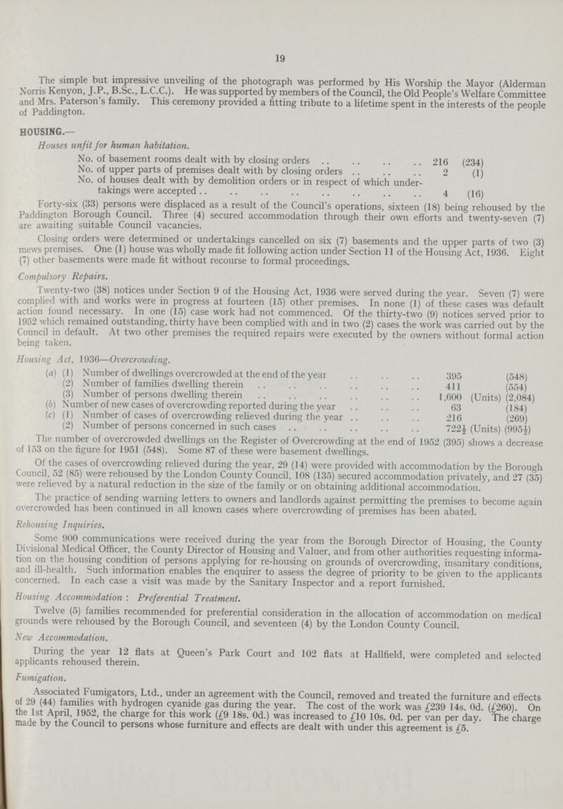 19 The simple but impressive unveiling of the photograph was performed by His Worship the Mayor (Alderman Norris Kenyon, J.P., B.Sc., L.C.C.). He was supported by members of the Council, the Old People's Welfare Committee and Mrs. Paterson's family. This ceremony provided a fitting tribute to a lifetime spent in the interests of the people of Paddington. HOUSING.— Houses unfit for human habitation. No. of basement rooms dealt with by closing orders 216 (234) No. of upper parts of premises dealt with by closing orders 2 (1) No. of houses dealt with by demolition orders or in respect of which under takings were accepted 4 (16) Forty-six (33) persons were displaced as a result of the Council's operations, sixteen (18) being rehoused by the Paddington Borough Council. Three (4) secured accommodation through their own efforts and twenty-seven (7) are awaiting suitable Council vacancies. Closing orders were determined or undertakings cancelled on six (7) basements and the upper parts of two (3) mews premises. One (1) house was wholly made fit following action under Section 11 of the Housing Act, 1936. Eight (7) other basements were made fit without recourse to formal proceedings. Compulsory Repairs. Twenty-two (38) notices under Section 9 of the Housing Act, 1936 were served during the year. Seven (7) were complied with and works were in progress at fourteen (15) other premises. In none (1) of these cases was default action found necessary. In one (15) case work had not commenced. Of the thirty-two (9) notices served prior to 1952 which remained outstanding, thirty have been complied with and in two (2) cases the work was carried out by the Council in default. At two other premises the required repairs were executed by the owners without formal action being taken. Housing Act, 1930—Overcrowding. (a) (1) Number of dwellings overcrowded at the end of the year 395 (548) (2) Number of families dwelling therein 411 (554) (3) Number of persons dwelling therein 1,600 (Units) (2,084) (b) Number of new cases of overcrowding reported during the year 63 (184) (c) (1) Number of cases of overcrowding relieved during the year 216 (269) (2) Number of persons concerned in such cases 722½ (Units) (995½) The number of overcrowded dwellings on the Register of Overcrowding at the end of 1952 (395) shows a decrease of 153 on the figure for 1951 (548). Some 87 of these were basement dwellings. Of the cases of overcrowding relieved during the year, 29 (14) were provided with accommodation by the Borough Council, 52 (85) were rehoused by the London County Council, 108 (135) secured accommodation privately, and 27 (35) were relieved by a natural reduction in the size of the family or on obtaining additional accommodation. The practice of sending warning letters to owners and landlords against permitting the premises to become again overcrowded has been continued in all known cases where overcrowding of premises has been abated. Rehousing Inquiries. Some 900 communications were received during the year from the Borough Director of Housing, the County Divisional Medical Officer, the County Director of Housing and Valuer, and from other authorities requesting informa tion on the housing condition of persons applying for re-housing on grounds of overcrowding, insanitary conditions, and ill-health. Such information enables the enquirer to assess the degree of priority to be given to the applicants concerned. In each case a visit was made by the Sanitary Inspector and a report furnished. Housing Accommodation : Preferential Treatment. Twelve (5) families recommended for preferential consideration in the allocation of accommodation on medical grounds were rehoused by the Borough Council, and seventeen (4) by the London County Council. New Accommodation. During the year 12 flats at Queen's Park Court and 102 flats at Hallfield, were completed and selected applicants rehoused therein. Fumigation. Associated Fumigators, Ltd., under an agreement with the Council, removed and treated the furniture and effects of 29 (44) families with hydrogen cyanide gas during the year. The cost of the work was £239 14s. Od. (£260). On the 1st April, 1952, the charge for this work (£9 18s. Od.) was increased to £10 10s. Od. per van per day. The charge made by the Council to persons whose furniture and effects are dealt with under this agreement is £5.
