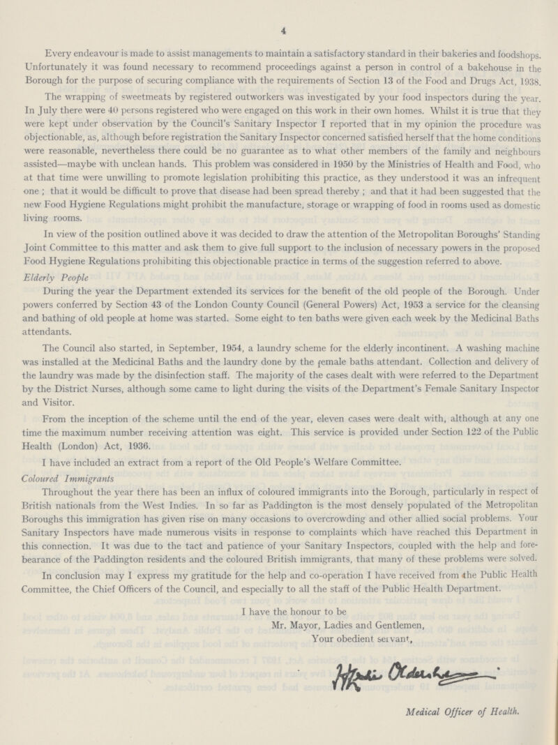 4 Every endeavour is made to assist managements to maintain a satisfactory standard in their bakeries and foodshops. Unfortunately it was found necessary to recommend proceedings against a person in control of a bakehouse in the Borough for the purpose of securing compliance with the requirements of Section 13 of the Food and Drugs Act, 1938. The wrapping of sweetmeats by registered outworkers was investigated by your food inspectors during the year. In July there were 40 persons registered who were engaged on this work in their own homes. Whilst it is true that they were kept under observation by the Council's Sanitary Inspector I reported that in my opinion the procedure was objectionable, as, although before registration the Sanitary Inspector concerned satisfied herself that the home conditions were reasonable, nevertheless there could be no guarantee as to what other members of the family and neighbours assisted—maybe with unclean hands. This problem was considered in 1950 by the Ministries of Health and Food, who at that time were unwilling to promote legislation prohibiting this practice, as they understood it was an infrequent one; that it would be difficult to prove that disease had been spread thereby; and that it had been suggested that the new Food Hygiene Regulations might prohibit the manufacture, storage or wrapping of food in rooms used as domestic living rooms. In view of the position outlined above it was decided to draw the attention of the Metropolitan Boroughs' Standing Joint Committee to this matter and ask them to give full support to the inclusion of necessary powers in the proposed Food Hygiene Regulations prohibiting this objectionable practice in terms of the suggestion referred to above. Elderly People During the year the Department extended its services for the benefit of the old people of the Borough. Under powers conferred by Section 43 of the London County Council (General Powers) Act, 1953 a service for the cleansing and bathing of old people at home was started. Some eight to ten baths were given each week by the Medicinal Baths attendants. The Council also started, in September, 1954, a laundry scheme for the elderly incontinent. A washing machine was installed at the Medicinal Baths and the laundry done by the female baths attendant. Collection and delivery of the laundry was made by the disinfection staff. The majority of the cases dealt with were referred to the Department by the District Nurses, although some came to light during the visits of the Department's Female Sanitary Inspector and Visitor. From the inception of the scheme until the end of the year, eleven cases were dealt with, although at any one time the maximum number receiving attention was eight. This service is provided under Section 122 of the Public Health (London) Act, 1936. I have included an extract from a report of the Old People's Welfare Committee. Coloured Immigrants Throughout the year there has been an influx of coloured immigrants into the Borough, particularly in respect of British nationals from the West Indies. In so far as Paddington is the most densely populated of the Metropolitan Boroughs this immigration has given rise on many occasions to overcrowding and other allied social problems. Your Sanitary Inspectors have made numerous visits in response to complaints which have reached this Department in this connection. It was due to the tact and patience of your Sanitary Inspectors, coupled with the help and fore bearance of the Paddington residents and the coloured British immigrants, that many of these problems were solved. In conclusion may I express my gratitude for the help and co-operation I have received from 'the Public Health Committee, the Chief Officers of the Council, and especially to all the staff of the Public Health Department. I have the honour to be Mr. Mayor, Ladies and Gentlemen, Your obedient seivant, Medical Officer of Health.