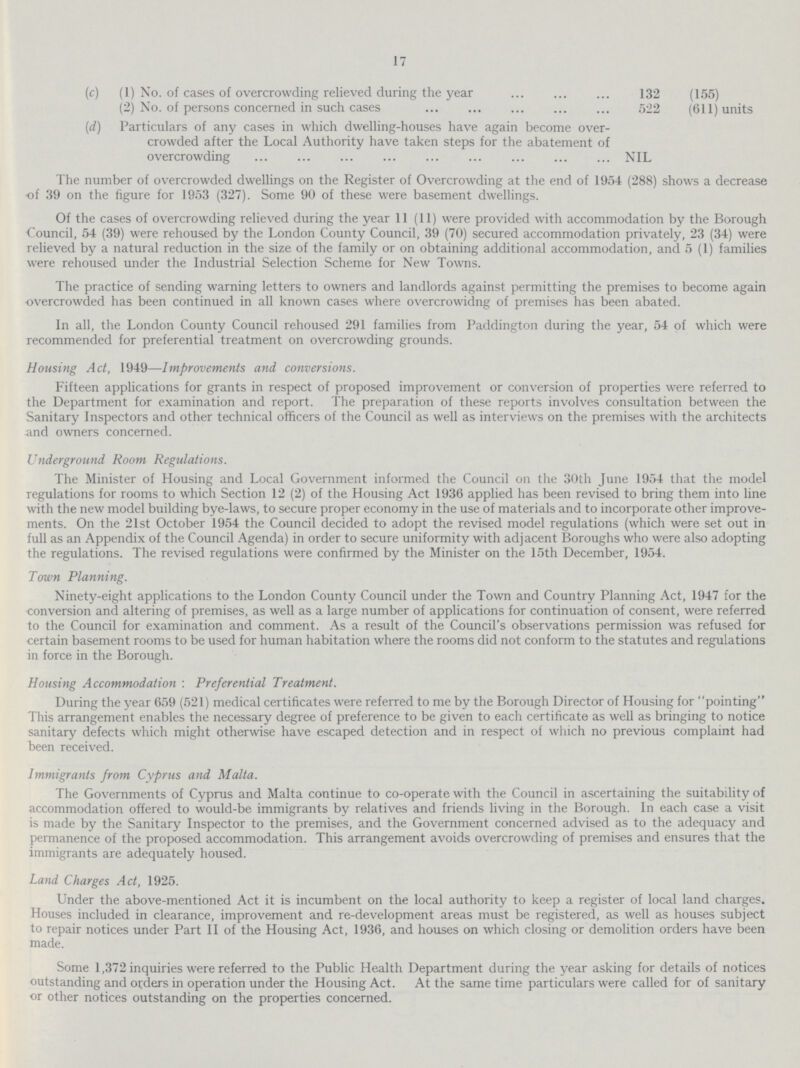 17 (c) (1) No. of cases of overcrowding relieved during the year 132 (155) (2) No. of persons concerned in such cases 522 (611) units (d) Particulars of any cases in which dwelling-houses have again become over¬ crowded after the Local Authority have taken steps for the abatement of overcrowding NIL The number of overcrowded dwellings on the Register of Overcrowding at the end of 1954 (288) shows a decrease of 39 on the figure for 1953 (327). Some 90 of these were basement dwellings. Of the cases of overcrowding relieved during the year 11 (11) were provided with accommodation by the Borough Council, 54 (39) were rehoused by the London County Council, 39 (70) secured accommodation privately, 23 (34) were relieved by a natural reduction in the size of the family or on obtaining additional accommodation, and 5 (1) families were rehoused under the Industrial Selection Scheme for New Towns. The practice of sending warning letters to owners and landlords against permitting the premises to become again overcrowded has been continued in all known cases where overcrowidng of premises has been abated. In all, the London County Council rehoused 291 families from Paddington during the year, 54 of which were recommended for preferential treatment on overcrowding grounds. Housing Act, 1949—Improvements and conversions. Fifteen applications for grants in respect of proposed improvement or conversion of properties were referred to the Department for examination and report. The preparation of these reports involves consultation between the Sanitary Inspectors and other technical officers of the Council as well as interviews on the premises with the architects and owners concerned. Underground Room Regulations. The Minister of Housing and Local Government informed the Council on the 30th June 1954 that the model regulations for rooms to which Section 12 (2) of the Housing Act 1936 applied has been revised to bring them into line with the new model building bye-laws, to secure proper economy in the use of materials and to incorporate other improve ments. On the 21st October 1954 the Council decided to adopt the revised model regulations (which were set out in full as an Appendix of the Council Agenda) in order to secure uniformity with adjacent Boroughs who were also adopting the regulations. The revised regulations were confirmed by the Minister on the 15th December, 1954. Town Planning. Ninety-eight applications to the London County Council under the Town and Country Planning Act, 1947 for the conversion and altering of premises, as well as a large number of applications for continuation of consent, were referred to the Council for examination and comment. As a result of the Council's observations permission was refused for certain basement rooms to be used for human habitation where the rooms did not conform to the statutes and regulations in force in the Borough. Housing Accommodation: Preferential Treatment. During the year 659 (521) medical certificates were referred to me by the Borough Director of Housing for pointing This arrangement enables the necessary degree of preference to be given to each certificate as well as bringing to notice sanitary defects which might otherwise have escaped detection and in respect of which no previous complaint had been received. Immigrants from Cyprus and Malta. The Governments of Cyprus and Malta continue to co-operate with the Council in ascertaining the suitability of accommodation offered to would-be immigrants by relatives and friends living in the Borough. In each case a visit is made by the Sanitary Inspector to the premises, and the Government concerned advised as to the adequacy and permanence of the proposed accommodation. This arrangement avoids overcrowding of premises and ensures that the immigrants are adequately housed. Land Charges Act, 1925. Under the above-mentioned Act it is incumbent on the local authority to keep a register of local land charges. Houses included in clearance, improvement and re-development areas must be registered, as well as houses subject to repair notices under Part II of the Housing Act, 1936, and houses on which closing or demolition orders have been made. Some 1,372 inquiries were referred to the Public Health Department during the year asking for details of notices outstanding and orders in operation under the Housing Act. At the same time particulars were called for of sanitary or other notices outstanding on the properties concerned.