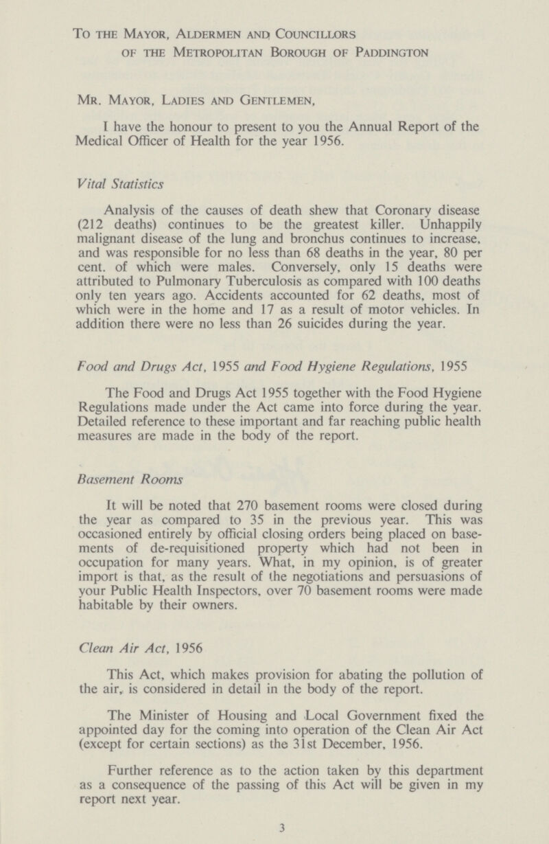 To the Mayor, Aldermen and Councillors of the Metropolitan Borough of Paddington Mr. Mayor, Ladies and Gentlemen, I have the honour to present to you the Annual Report of the Medical Officer of Health for the year 1956. Vital Statistics Analysis of the causes of death shew that Coronary disease (212 deaths) continues to be the greatest killer. Unhappily malignant disease of the lung and bronchus continues to increase, and was responsible for no less than 68 deaths in the year, 80 per cent. of which were males. Conversely, only 15 deaths were attributed to Pulmonary Tuberculosis as compared with 100 deaths only ten years ago. Accidents accounted for 62 deaths, most of which were in the home and 17 as a result of motor vehicles. In addition there were no less than 26 suicides during the year. Food and Drugs Act, 1955 and Food Hygiene Regulations, 1955 The Food and Drugs Act 1955 together with the Food Hygiene Regulations made under the Act came into force during the year. Detailed reference to these important and far reaching public health measures are made in the body of the report. Basement Rooms It will be noted that 270 basement rooms were closed during the year as compared to 35 in the previous year. This was occasioned entirely by official closing orders being placed on base ments of de-requisitioned property which had not been in occupation for many years. What, in my opinion, is of greater import is that, as the result of the negotiations and persuasions of your Public Health Inspectors, over 70 basement rooms were made habitable by their owners. Clean Air Act, 1956 This Act, which makes provision for abating the pollution of the air is considered in detail in the body of the report. The Minister of Housing and Local Government fixed the appointed day for the coming into operation of the Clean Air Act (except for certain sections) as the 31st December, 1956. Further reference as to the action taken by this department as a consequence of the passing of this Act will be given in my report next year. 3