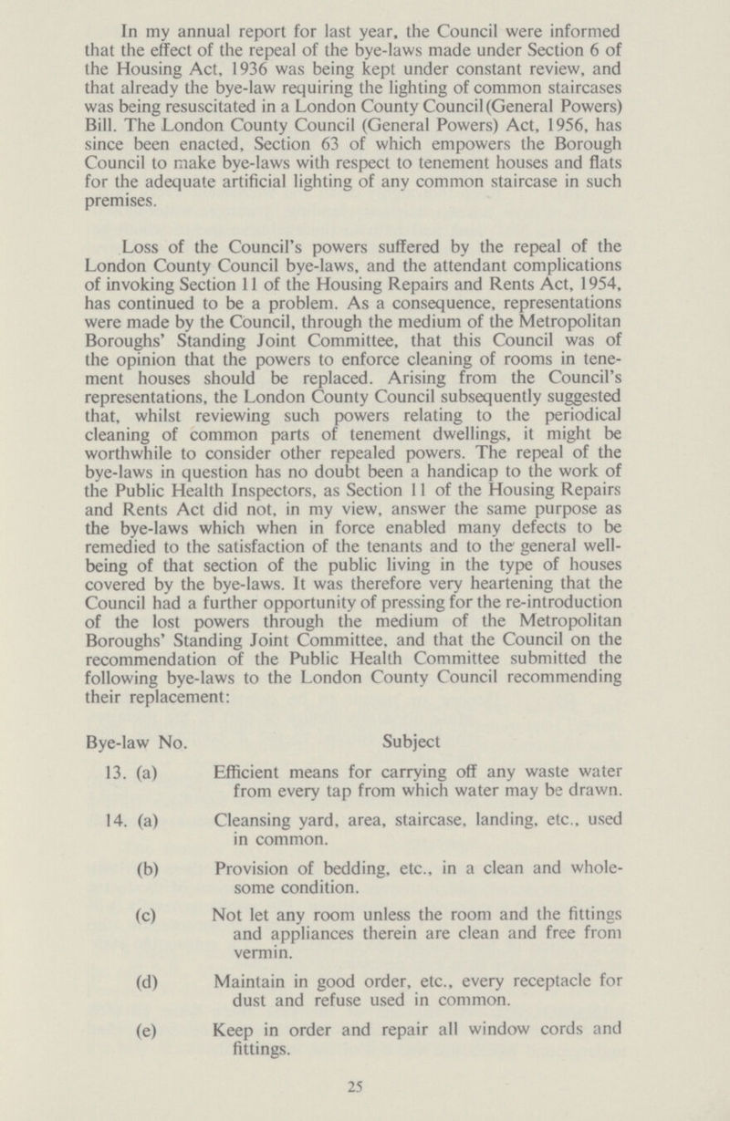 25 In my annual report for last year, the Council were informed that the effect of the repeal of the bye-laws made under Section 6 of the Housing Act, 1936 was being kept under constant review, and that already the bye-law requiring the lighting of common staircases was being resuscitated in a London County Council (General Powers) Bill. The London County Council (General Powers) Act, 1956, has since been enacted. Section 63 of which empowers the Borough Council to make bye-laws with respect to tenement houses and flats for the adequate artificial lighting of any common staircase in such premises. Loss of the Council's powers suffered by the repeal of the London County Council bye-laws, and the attendant complications of invoking Section 11 of the Housing Repairs and Rents Act, 1954, has continued to be a problem. As a consequence, representations were made by the Council, through the medium of the Metropolitan Boroughs' Standing Joint Committee, that this Council was of the opinion that the powers to enforce cleaning of rooms in tene ment houses should be replaced. Arising from the Council's representations, the London County Council subsequently suggested that, whilst reviewing such powers relating to the periodical cleaning of common parts of tenement dwellings, it might be worthwhile to consider other repealed powers. The repeal of the bye-laws in question has no doubt been a handicap to the work of the Public Health Inspectors, as Section 11 of the Housing Repairs and Rents Act did not, in my view, answer the same purpose as the bye-laws which when in force enabled many defects to be remedied to the satisfaction of the tenants and to the' general well being of that section of the public living in the type of houses covered by the bye-laws. It was therefore very heartening that the Council had a further opportunity of pressing for the re-introduction of the lost powers through the medium of the Metropolitan Boroughs' Standing Joint Committee, and that the Council on the recommendation of the Public Health Committee submitted the following bye-laws to the London County Council recommending their replacement: Bye-law No. Subject 13. (a) Efficient means for carrying off any waste water from every tap from which water may be drawn. 14. (a) Cleansing yard, area, staircase, landing, etc., used in common. (b) Provision of bedding, etc., in a clean and whole¬ some condition. (c) Not let any room unless the room and the fittings and appliances therein are clean and free from vermin. (d) Maintain in good order, etc., every receptacle for dust and refuse used in common. (e) Keep in order and repair all window cords and fittings.