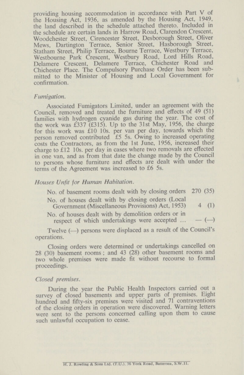 providing housing accommodation in accordance with Part V of the Housing Act, 1936, as amended by the Housing Act, 1949. the land described in the schedule attached thereto. Included in the schedule are certain lands in Harrow Road, Clarendon Crescent, Woodchester Street, Cirencester Street, Desborough Street, Oliver Mews, Dartington Terrace, Senior Street, Hasborough Street, Statham Street, Philip Terrace, Bourne Terrace, Westbury Terrace, Westbourne Park Crescent, Westbury Road, Lord Hills Road, Delamere Crescent, Delamere Terrace, Chichester Road and Chichester Place. The Compulsory Purchase Order has been sub mitted to the Minister of Housing and Local Government for confirmation. Fumigation. Associated Fumigators Limited, under an agreement with the Council, removed and treated the furniture and effects of 49 (51) families with hydrogen cyanide gas during the year. The cost of the work was £337 (£315). Up to the 31st May, 1956, the charge for this work was £10 10s. per van per day, towards which the person removed contributed £5 5s. Owing to increased operating costs the Contractors, as from the 1st June, 1956, increased their charge to £12 10s. per day in cases where two removals are effected in one van, and as from that date the change made by the Council to persons whose furniture and effects are dealt with under the terms of the Agreement was increased to £6 5s. Houses Unfit for Human Habitation. No. of basement rooms dealt with by closing orders 270 (35) No. of houses dealt with by closing orders (Local Government (Miscellaneous Provisions) Act, 1953) 4 (1) No. of houses dealt with by demolition orders or in respect of which undertakings were accepted — (—) Twelve (—) persons were displaced as a result of the Council's operations. Closing orders were determined or undertakings cancelled on 28 (30) basement rooms: and 43 (28) other basement rooms and two whole premises were made fit without recourse to formal proceedings. Closed premises. During the year the Public Health Inspectors carried out a survey of closed basements and upper parts of premises. Eight hundred and fifty-six premises were visited and 71 contraventions of the closing orders in operation were discovered. Warning letters were sent to the persons concerned calling upon them to cause such unlawful occupation to cease. H. J. Rowling & Sons Ltd. (T.U.). 36 York Road, Battersea. S.W.11.