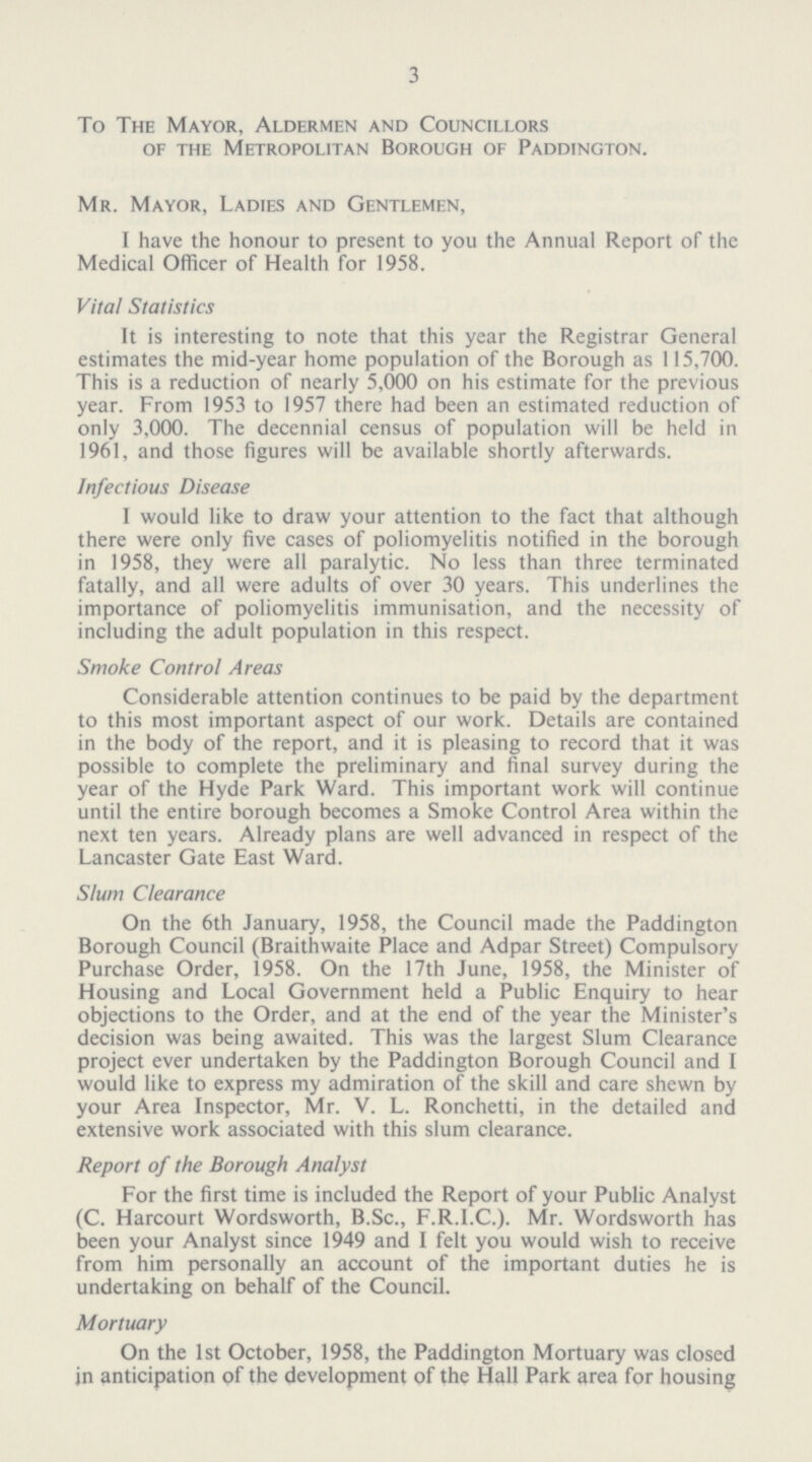 3 To The Mayor, Aldermen and Councillors of the Metropolitan Borough of Paddington. Mr. Mayor, Ladies and Gentlemen, I have the honour to present to you the Annual Report of the Medical Officer of Health for 1958. Vital Statistics It is interesting to note that this year the Registrar General estimates the mid-year home population of the Borough as 115,700. This is a reduction of nearly 5,000 on his estimate for the previous year. From 1953 to 1957 there had been an estimated reduction of only 3,000. The decennial census of population will be held in 1961, and those figures will be available shortly afterwards. Infectious Disease I would like to draw your attention to the fact that although there were only five cases of poliomyelitis notified in the borough in 1958, they were all paralytic. No less than three terminated fatally, and all were adults of over 30 years. This underlines the importance of poliomyelitis immunisation, and the necessity of including the adult population in this respect. Smoke Control Areas Considerable attention continues to be paid by the department to this most important aspect of our work. Details are contained in the body of the report, and it is pleasing to record that it was possible to complete the preliminary and final survey during the year of the Hyde Park Ward. This important work will continue until the entire borough becomes a Smoke Control Area within the next ten years. Already plans are well advanced in respect of the Lancaster Gate East Ward. Slum Clearance On the 6th January, 1958, the Council made the Paddington Borough Council (Braithwaite Place and Adpar Street) Compulsory Purchase Order, 1958. On the 17th June, 1958, the Minister of Housing and Local Government held a Public Enquiry to hear objections to the Order, and at the end of the year the Minister's decision was being awaited. This was the largest Slum Clearance project ever undertaken by the Paddington Borough Council and I would like to express my admiration of the skill and care shewn by your Area Inspector, Mr. V. L. Ronchetti, in the detailed and extensive work associated with this slum clearance. Report of the Borough Analyst For the first time is included the Report of your Public Analyst (C. Harcourt Wordsworth, B.Sc., F.R.I.C.). Mr. Wordsworth has been your Analyst since 1949 and I felt you would wish to receive from him personally an account of the important duties he is undertaking on behalf of the Council. Mortuary On the 1st October, 1958, the Paddington Mortuary was closed jn anticipation of the development of the Hall Park area for housing