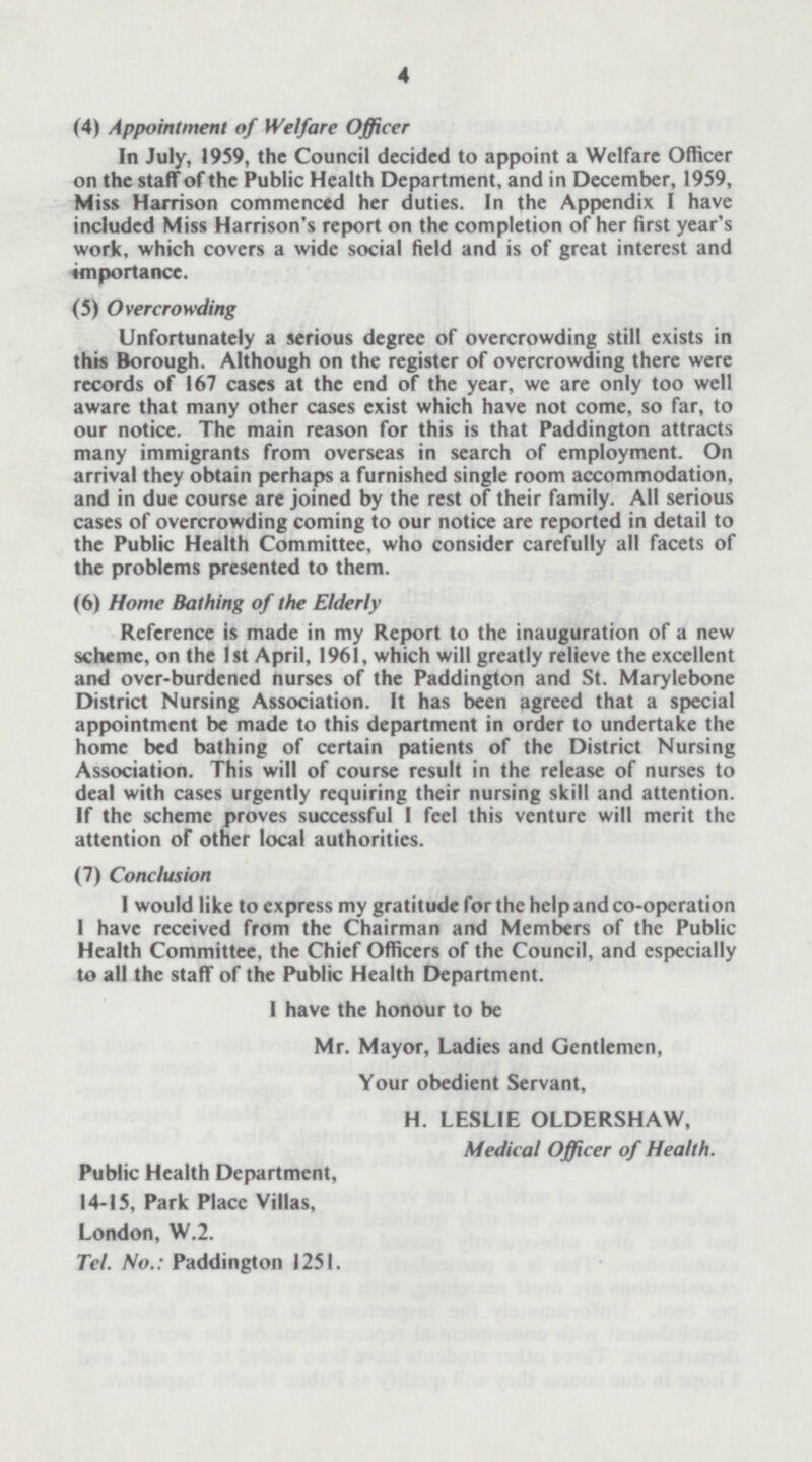 4 (4) Appointment of Welfare Officer In July, 1959, the Council decided to appoint a Welfare Officer on the staff of the Public Health Department, and in December, 1959, Miss Harrison commenced her duties. In the Appendix I have included Miss Harrison's report on the completion of her first year's work, which covers a wide social field and is of great interest and importance. (5) Overcrowding Unfortunately a serious degree of overcrowding still exists in this Borough. Although on the register of overcrowding there were records of 167 cases at the end of the year, we are only too well aware that many other cases exist which have not come, so far, to our notice. The main reason for this is that Paddington attracts many immigrants from overseas in search of employment. On arrival they obtain perhaps a furnished single room accommodation, and in due course are joined by the rest of their family. All serious cases of overcrowding coming to our notice are reported in detail to the Public Health Committee, who consider carefully all facets of the problems presented to them. (6) Home Bathing of the Elderly Reference is made in my Report to the inauguration of a new scheme, on the 1st April, 1961, which will greatly relieve the excellent and over-burdened nurses of the Paddington and St. Marylebone District Nursing Association. It has been agreed that a special appointment be made to this department in order to undertake the home bed bathing of certain patients of the District Nursing Association. This will of course result in the release of nurses to deal with cases urgently requiring their nursing skill and attention. If the scheme proves successful I feel this venture will merit the attention of other local authorities. (7) Conclusion I would like to express my gratitude for the help and co-operation I have received from the Chairman and Members of the Public Health Committee, the Chief Officers of the Council, and especially to all the staff of the Public Health Department. I have the honour to be Mr. Mayor, Ladies and Gentlemen, Your obedient Servant, H. LESLIE OLDERSHAW, Medical Officer of Health. Public Health Department, 14-15, Park Place Villas, London, W.2. Tel. No.: Paddington 1251.