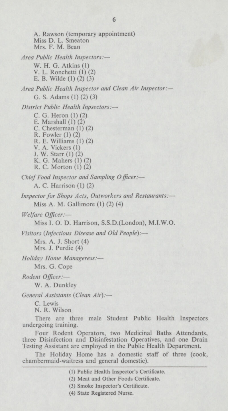 6 A. Rawson (temporary appointment) Miss D. L. Smeaton Mrs. F. M. Bean Area Public Health Inspectors:— W. H. G. Atkins (1) V. L. Ronchetti (1) (2) E. B. Wilde (1) (2) (3) Area Public Health Inspector and Clean Air Inspector:— G. S. Adams (1) (2) (3) District Public Health Inpsectors:— C. G. Heron (1) (2) E. Marshall (1) (2) C. Chesterman (1) (2) R. Fowler (1) (2) R. E. Williams (1) (2) V. A. Vickers (1) J. W. Starr (1) (2) K. G. Mahers (1) (2) R. C. Morton (1) (2) Chief Food Inspector and Sampling Officer:— A. C. Harrison (1) (2) Inspector for Shops Acts, Outworkers and Restaurants:— Miss A. M. Gallimore (1) (2) (4) Welfare Officer:— Miss I. O. D. Harrison, S.S.D.(London), M.I.W.O. Visitors (Infectious Disease and Old People):— Mrs. A. J. Short (4) Mrs. J. Purdie (4) Holiday Home Manageress:— Mrs. G. Cope Rodent Officer:— W. A. Dunkley General Assistants (Clean Air):— C. Lewis N. R. Wilson There are three male Student Public Health Inspectors undergoing training. Four Rodent Operators, two Medicinal Baths Attendants, three Disinfection and Disinfestation Operatives, and one Drain Testing Assistant are employed in the Public Health Department. The Holiday Home has a domestic staff of three (cook, chambermaid-waitress and general domestic). (1) Public Health Inspector's Certificate. (2) Meat and Other Foods Certificate. (3) Smoke Inspector's Certificate. (4) State Registered Nurse.