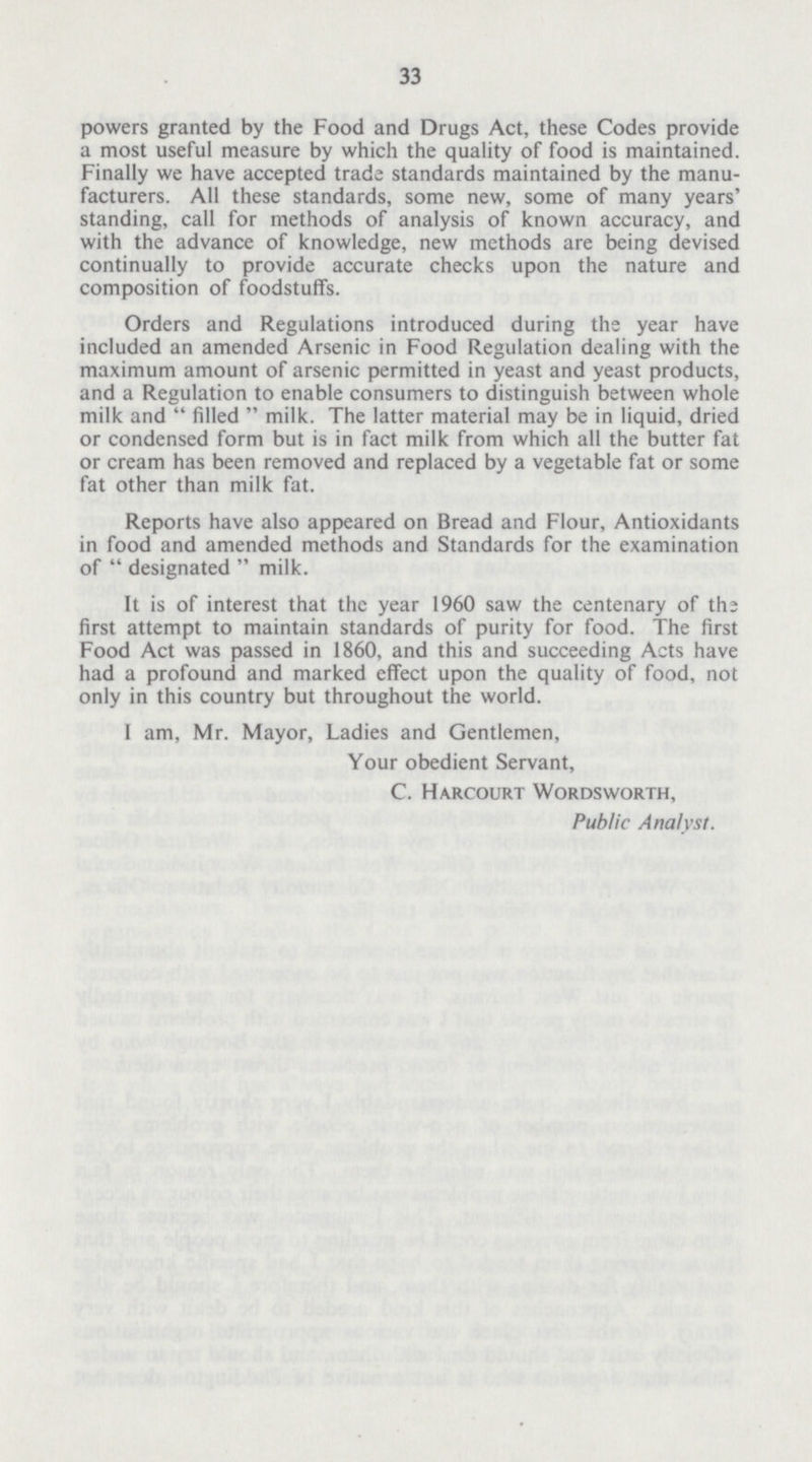 33 powers granted by the Food and Drugs Act, these Codes provide a most useful measure by which the quality of food is maintained. Finally we have accepted trade standards maintained by the manu facturers. All these standards, some new, some of many years' standing, call for methods of analysis of known accuracy, and with the advance of knowledge, new methods are being devised continually to provide accurate checks upon the nature and composition of foodstuffs. Orders and Regulations introduced during the year have included an amended Arsenic in Food Regulation dealing with the maximum amount of arsenic permitted in yeast and yeast products, and a Regulation to enable consumers to distinguish between whole milk and  filled  milk. The latter material may be in liquid, dried or condensed form but is in fact milk from which all the butter fat or cream has been removed and replaced by a vegetable fat or some fat other than milk fat. Reports have also appeared on Bread and Flour, Antioxidants in food and amended methods and Standards for the examination of  designated  milk. It is of interest that the year 1960 saw the centenary of the first attempt to maintain standards of purity for food. The first Food Act was passed in 1860, and this and succeeding Acts have had a profound and marked effect upon the quality of food, not only in this country but throughout the world. I am, Mr. Mayor, Ladies and Gentlemen, Your obedient Servant, C. Harcourt Wordsworth, Public Analyst.