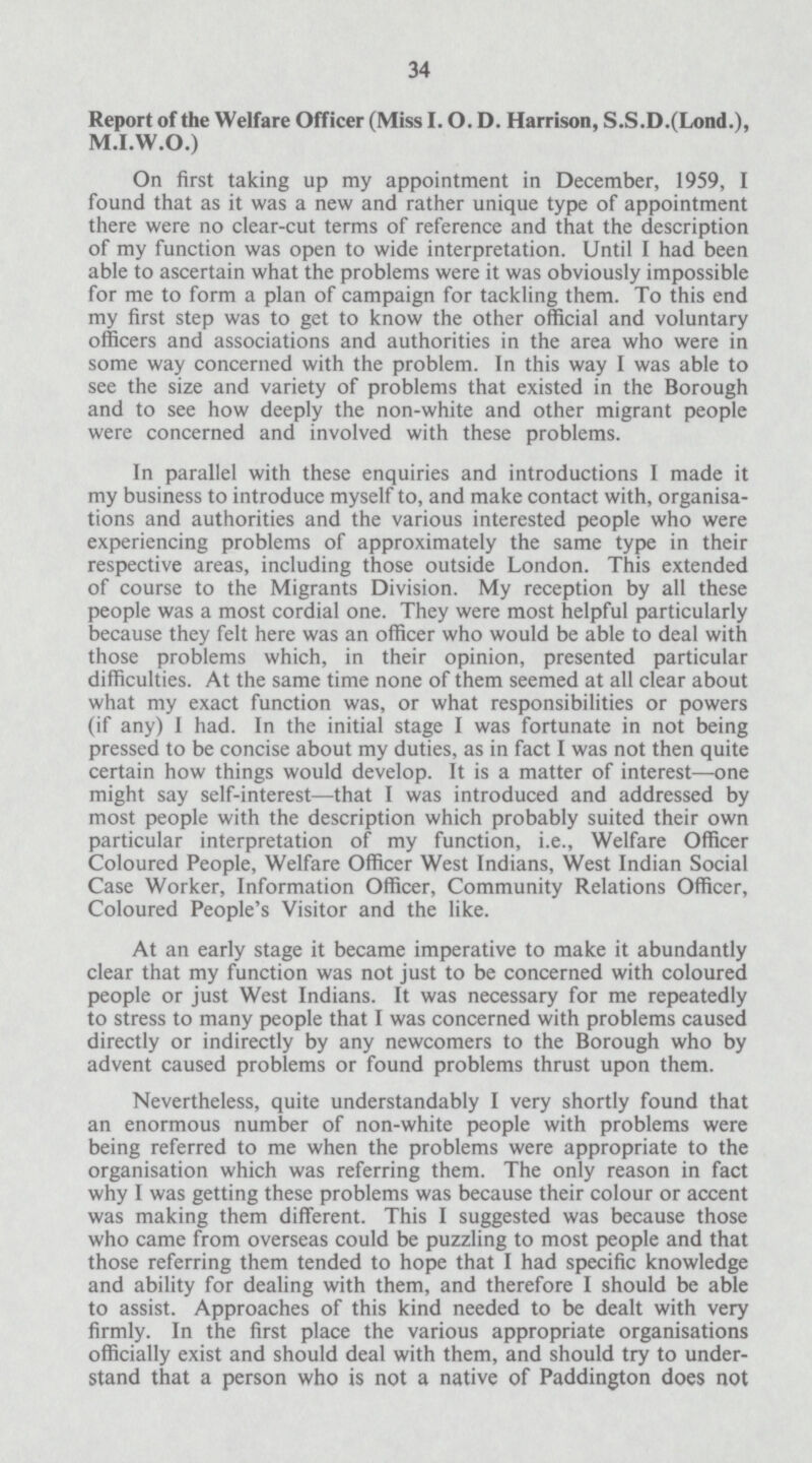 34 Report of the Welfare Officer (Miss I. O. D. Harrison, S.S.D.(Lond.), M.I.W.O.) On first taking up my appointment in December, 1959, I found that as it was a new and rather unique type of appointment there were no clear-cut terms of reference and that the description of my function was open to wide interpretation. Until I had been able to ascertain what the problems were it was obviously impossible for me to form a plan of campaign for tackling them. To this end my first step was to get to know the other official and voluntary officers and associations and authorities in the area who were in some way concerned with the problem. In this way I was able to see the size and variety of problems that existed in the Borough and to see how deeply the non-white and other migrant people were concerned and involved with these problems. In parallel with these enquiries and introductions I made it my business to introduce myself to, and make contact with, organisa tions and authorities and the various interested people who were experiencing problems of approximately the same type in their respective areas, including those outside London. This extended of course to the Migrants Division. My reception by all these people was a most cordial one. They were most helpful particularly because they felt here was an officer who would be able to deal with those problems which, in their opinion, presented particular difficulties. At the same time none of them seemed at all clear about what my exact function was, or what responsibilities or powers (if any) I had. In the initial stage I was fortunate in not being pressed to be concise about my duties, as in fact I was not then quite certain how things would develop. It is a matter of interest—one might say self-interest—that I was introduced and addressed by most people with the description which probably suited their own particular interpretation of my function, i.e., Welfare Officer Coloured People, Welfare Officer West Indians, West Indian Social Case Worker, Information Officer, Community Relations Officer, Coloured People's Visitor and the like. At an early stage it became imperative to make it abundantly clear that my function was not just to be concerned with coloured people or just West Indians. It was necessary for me repeatedly to stress to many people that I was concerned with problems caused directly or indirectly by any newcomers to the Borough who by advent caused problems or found problems thrust upon them. Nevertheless, quite understandably I very shortly found that an enormous number of non-white people with problems were being referred to me when the problems were appropriate to the organisation which was referring them. The only reason in fact why I was getting these problems was because their colour or accent was making them different. This I suggested was because those who came from overseas could be puzzling to most people and that those referring them tended to hope that I had specific knowledge and ability for dealing with them, and therefore I should be able to assist. Approaches of this kind needed to be dealt with very firmly. In the first place the various appropriate organisations officially exist and should deal with them, and should try to under stand that a person who is not a native of Paddington does not