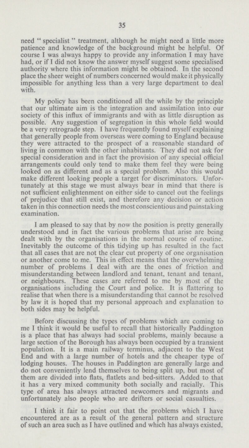 35 need specialist treatment, although he might need a little more patience and knowledge of the background might be helpful. Of course I was always happy to provide any information I may have had, or if I did not know the answer myself suggest some specialised authority where this information might be obtained. In the second place the sheer weight of numbers concerned would make it physically impossible for anything less than a very large department to deal with. My policy has been conditioned all the while by the principle that our ultimate aim is the integration and assimilation into our society of this influx of immigrants and with as little disruption as possible. Any suggestion of segregation in this whole field would be a very retrograde step. I have frequently found myself explaining that generally people from overseas were coming to England because they were attracted to the prospect of a reasonable standard of living in common with the other inhabitants. They did not ask for special consideration and in fact the provision of any special official arrangements could only tend to make them feel they were being looked on as different and as a special problem. Also this would make different looking people a target for discriminators. Unfor tunately at this stage we must always bear in mind that there is not sufficient enlightenment on either side to cancel out the feelings of prejudice that still exist, and therefore any decision or action taken in this connection needs the most conscientious and painstaking examination. I am pleased to say that by now the position is pretty generally understood and in fact the various problems that arise are being dealt with by the organisations in the normal course of routine. Inevitably the outcome of this tidying up has resulted in the fact that all cases that are not the clear cut property of one organisation or another come to me. This in effect means that the overwhelming number of problems I deal with are the ones of friction and misunderstanding between landlord and tenant, tenant and tenant, or neighbours. These cases are referred to me by most of the organisations including the Court and police. It is flattering to realise that when there is a misunderstanding that cannot be resolved by law it is hoped that my personal approach and explanation to both sides may be helpful. Before discussing the types of problems which are coming to me I think it would be useful to recall that historically Paddington is a place that has always had social problems, mainly because a large section of the Borough has always been occupied by a transient population. It is a main railway terminus, adjacent to the West End and with a large number of hotels and the cheaper type of lodging houses. The houses in Paddington are generally large and do not conveniently lend themselves to being split up, but most of them are divided into flats, flatlets and bed-sitters. Added to that it has a very mixed community both socially and racially. This type of area has always attracted newcomers and migrants and unfortunately also people who are drifters or social casualties. I think it fair to point out that the problems which I have encountered are as a result of the general pattern and structure of such an area such as I have outlined and which has always existed.