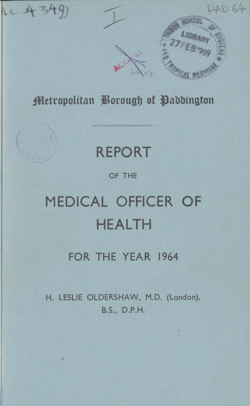 AC 4349 PAD 64 Metropolitan Borough of Paddington REPORT OF THE MEDICAL OFFICER OF HEALTH FOR THE YEAR 1964 H. LESLIE OLDERSHAW, M.D. (London), B.S., D.P.H.