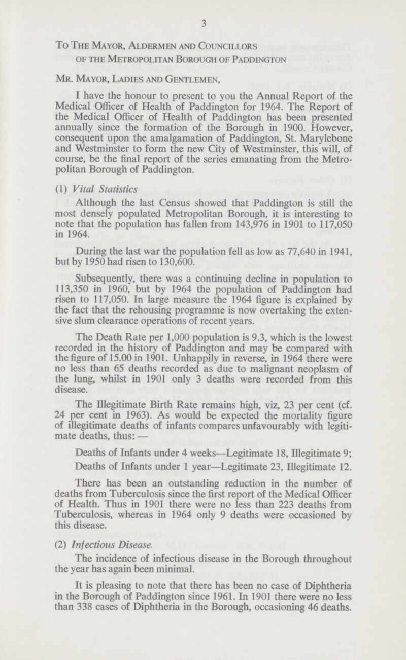 3 To The Mayor, Aldermen and Councillors of the Metropolitan Borough of Paddington Mr. Mayor, Ladies and Gentlemen, I have the honour to present to you the Annual Report of the Medical Officer of Health of Paddington for 1964. The Report of the Medical Officer of Health of Paddington has been presented annually since the formation of the Borough in 1900. However, consequent upon the amalgamation of Paddington, St. Marylebone and Westminster to form the new City of Westminster, this will, of course, be the final report of the series emanating from the Metro politan Borough of Paddington. (1) Vital Statistics Although the last Census showed that Paddington is still the most densely populated Metropolitan Borough, it is interesting to note that the population has fallen from 143,976 in 1901 to 117,050 in 1964. During the last war the population fell as low as 77,640 in 1941, but by 1950 had risen to 130,600. Subsequently, there was a continuing decline in population to 113,350 in 1960, but by 1964 the population of Paddington had risen to 117,050. In large measure the 1964 figure is explained by the fact that the rehousing programme is now overtaking the exten sive slum clearance operations of recent years. The Death Rate per 1,000 population is 9.3, which is the lowest recorded in the history of Paddington and may be compared with the figure of 15.00 in 1901. Unhappily in reverse, in 1964 there were no less than 65 deaths recorded as due to malignant neoplasm of the lung, whilst in 1901 only 3 deaths were recorded from this disease. The Illegitimate Birth Rate remains high, viz, 23 per cent (cf. 24 per cent in 1963). As would be expected the mortality figure of illegitimate deaths of infants compares unfavourably with legiti mate deaths, thus:— Deaths of Infants under 4 weeks—Legitimate 18, Illegitimate 9; Deaths of Infants under 1 year—Legitimate 23, Illegitimate 12. There has been an outstanding reduction in the number of deaths from Tuberculosis since the first report of the Medical Officer of Health. Thus in 1901 there were no less than 223 deaths from Tuberculosis, whereas in 1964 only 9 deaths were occasioned by this disease. (2) Infectious Disease The incidence of infectious disease in the Borough throughout the year has again been minimal. It is pleasing to note that there has been no case of Diphtheria in the Borough of Paddington since 1961. In 1901 there were no less than 338 cases of Diphtheria in the Borough, occasioning 46 deaths.