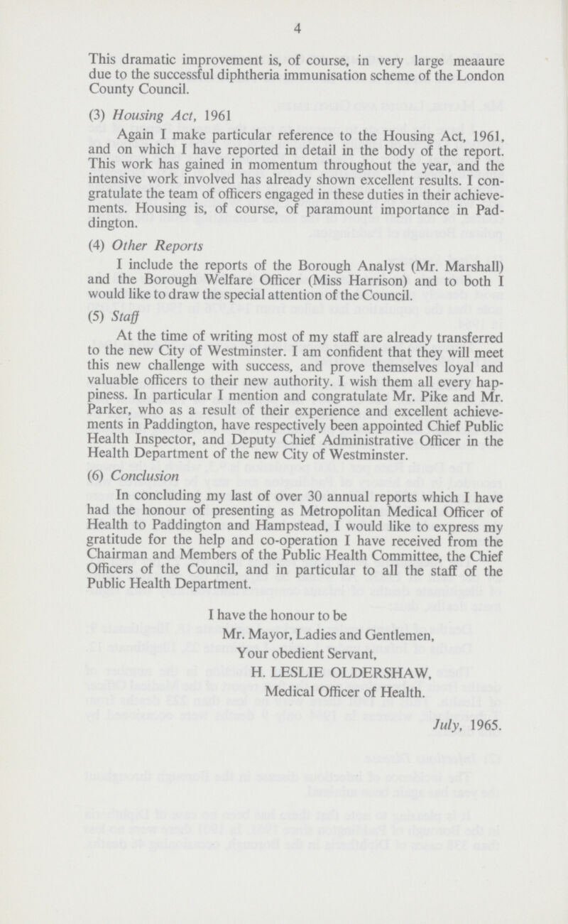 4 This dramatic improvement is, of course, in very large meaaure due to the successful diphtheria immunisation scheme of the London County Council. (3) Housing Act, 1961 Again I make particular reference to the Housing Act, 1961, and on which I have reported in detail in the body of the report. This work has gained in momentum throughout the year, and the intensive work involved has already shown excellent results. I con gratulate the team of officers engaged in these duties in their achieve ments. Housing is, of course, of paramount importance in Pad dington. (4) Other Reports I include the reports of the Borough Analyst (Mr. Marshall) and the Borough Welfare Officer (Miss Harrison) and to both I would like to draw the special attention of the Council. (5) Staff At the time of writing most of my staff are already transferred to the new City of Westminster. I am confident that they will meet this new challenge with success, and prove themselves loyal and valuable officers to their new authority. I wish them all every hap piness. In particular I mention and congratulate Mr. Pike and Mr. Parker, who as a result of their experience and excellent achieve ments in Paddington, have respectively been appointed Chief Public Health Inspector, and Deputy Chief Administrative Officer in the Health Department of the new City of Westminster. (6) Conclusion In concluding my last of over 30 annual reports which I have had the honour of presenting as Metropolitan Medical Officer of Health to Paddington and Hampstead, I would like to express my gratitude for the help and co-operation I have received from the Chairman and Members of the Public Health Committee, the Chief Officers of the Council, and in particular to all the staff of the Public Health Department. I have the honour to be Mr. Mayor, Ladies and Gentlemen, Your obedient Servant, H. LESLIE OLDERSHAW, Medical Officer of Health. July, 1965.