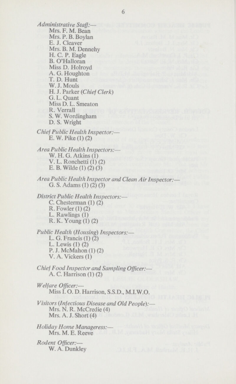 6 Administrative Staff:— Mrs. F. M. Bean Mrs. P. B. Boylan E. J. Cleaver Mrs. B. M. Dennehy H. C. P. Eagle B. O'Halloran Miss D. Holroyd A. G. Houghton T. D. Hunt W. J. Mouls H. J. Parker (Chief Clerk) G. L. Quant Miss D. L. Smeaton R. Verrall S. W. Wordingham D. S. Wright Chief Public Health Inspector:— E. W. Pike (1) (2) Area Public Health Inspectors:— W. H. G. Atkins (1) V. L. Ronchetti (1) (2) E. B. Wilde (1) (2) (3) Area Public Health Inspector and Clean Air Inspector:— G. S. Adams (1) (2) (3) District Public Health Inspectors:— C. Chesterman (1) (2) R. Fowler (1) (2) L. Rawlings (1) R. K. Young (1) (2) Public Health (Housing) Inspectors:— L. G. Francis (1) (2) L. Lewis (1) (2) P. J. McMahon (1) (2) V. A. Vickers (1) Chief Food Inspector and Sampling Officer:— A. C. Harrison (1) (2) Welfare Officer:— Miss I. O. D. Harrison, S.S.D., M.I.W.O. Visitors (Infectious Disease and Old People):— Mrs. N. R. McCredie (4) Mrs. A. J. Short (4) Holiday Home Manageress:— Mrs. M. E. Reeve Rodent Officer:— W. A. Dunkley