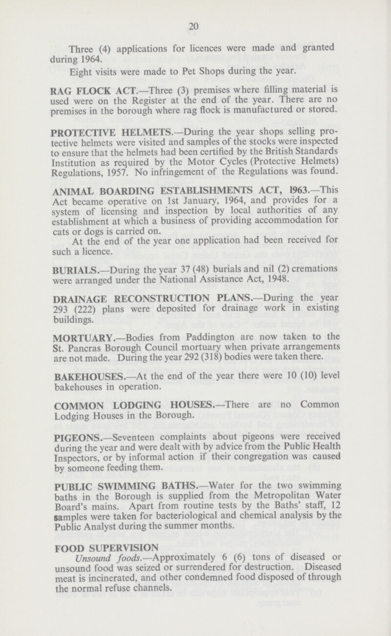 20 Three (4) applications for licences were made and granted during 1964. Eight visits were made to Pet Shops during the year. RAG FLOCK ACT.—Three (3) premises where filling material is used were on the Register at the end of the year. There are no premises in the borough where rag flock is manufactured or stored. PROTECTIVE HELMETS.—During the year shops selling pro tective helmets were visited and samples of the stocks were inspected to ensure that the helmets had been certified by the British Standards Institution as required by the Motor Cycles (Protective Helmets) Regulations, 1957. No infringement of the Regulations was found. ANIMAL BOARDING ESTABLISHMENTS ACT, 1963.—This Act became operative on 1st January, 1964, and provides for a system of licensing and inspection by local authorities of any establishment at which a business of providing accommodation for cats or dogs is carried on. At the end of the year one application had been received for such a licence. BURIALS.—During the year 37 (48) burials and nil (2) cremations were arranged under the National Assistance Act, 1948. DRAINAGE RECONSTRUCTION PLANS.—During the year 293 (222) plans were deposited for drainage work in existing buildings. MORTUARY.—Bodies from Paddington are now taken to the St. Pancras Borough Council mortuary when private arrangements are not made. During the year 292 (318) bodies were taken there. BAKEHOUSES.—At the end of the year there were 10 (10) level bakehouses in operation. COMMON LODGING HOUSES.—There are no Common Lodging Houses in the Borough. PIGEONS.—Seventeen complaints about pigeons were received during the year and were dealt with by advice from the Public Health Inspectors, or by informal action if their congregation was caused by someone feeding them. PUBLIC SWIMMING BATHS.—Water for the two swimming baths in the Borough is supplied from the Metropolitan Water Board's mains. Apart from routine tests by the Baths' staff, 12 samples were taken for bacteriological and chemical analysis by the Public Analyst during the summer months. FOOD SUPERVISION Unsound foods.—Approximately 6 (6) tons of diseased or unsound food was seized or surrendered for destruction. Diseased meat is incinerated, and other condemned food disposed of through the normal refuse channels.