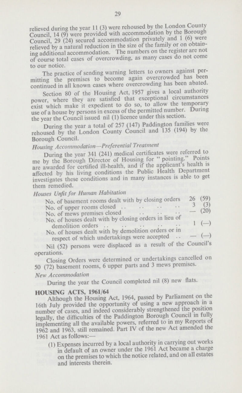 29 relieved during the year 11 (3) were rehoused by the London County Council, 14 (9) were provided with accommodation by the Borough Council, 29 (24) secured accommodation privately and 1 (6) were relieved by a natural reduction in the size of the family or on obtain ing additional accommodation. The numbers on the register are not of course total cases of overcrowding, as many cases do not come to our notice. The practice of sending warning letters to owners against per mitting the premises to become again overcrowded has been continued in all known cases where overcrowding has been abated. Section 80 of the Housing Act, 1957 gives a local authority power, where they are satisfied that exceptional circumstances exist which make it expedient to do so, to allow the temporary use of a house by persons in excess of the permitted number. During the year the Council issued nil (1) licence under this section. During the year a total of 257 (147) Paddington families were rehoused by the London County Council and 135 (194) by the Borough Council. Housing Accommodation—Preferential Treatment During the year 341 (241) medical certificates were referred to me by the Borough Director of Housing for pointing. Points are awarded for certified ill-health, and if the applicant's health is affected by his living conditions the Public Health Department investigates these conditions and in many instances is able to get them remedied. Houses Unfit for Human Habitation No. of basement rooms dealt with by closing orders 26 (59) No. of upper rooms closed 3 (3) No. of mews premises closed – (20) No. of houses dealt with by closing orders in lieu of demolition orders 1 (–) No. of houses dealt with by demolition orders or in respect of which undertakings were accepted – (–) Nil (52) persons were displaced as a result of the Council's operations. Closing Orders were determined or undertakings cancelled on 50 (72) basement rooms, 6 upper parts and 3 mews premises. New Accommodation During the year the Council completed nil (8) new flats. HOUSING ACTS, 1961/64 Although the Housing Act, 1964, passed by Parliament on the 16th July provided the opportunity of using a new approach in a number of cases, and indeed considerably strengthened the position legally, the difficulties of the Paddington Borough Council in fully implementing all the available powers, referred to in my Reports of 1962 and 1963, still remained. Part IV of the new Act amended the 1961 Act as follows:— (1) Expenses incurred by a local authority in carrying out works in default of an owner under the 1961 Act became a charge on the premises to which the notice related, and on all estates and interests therein.