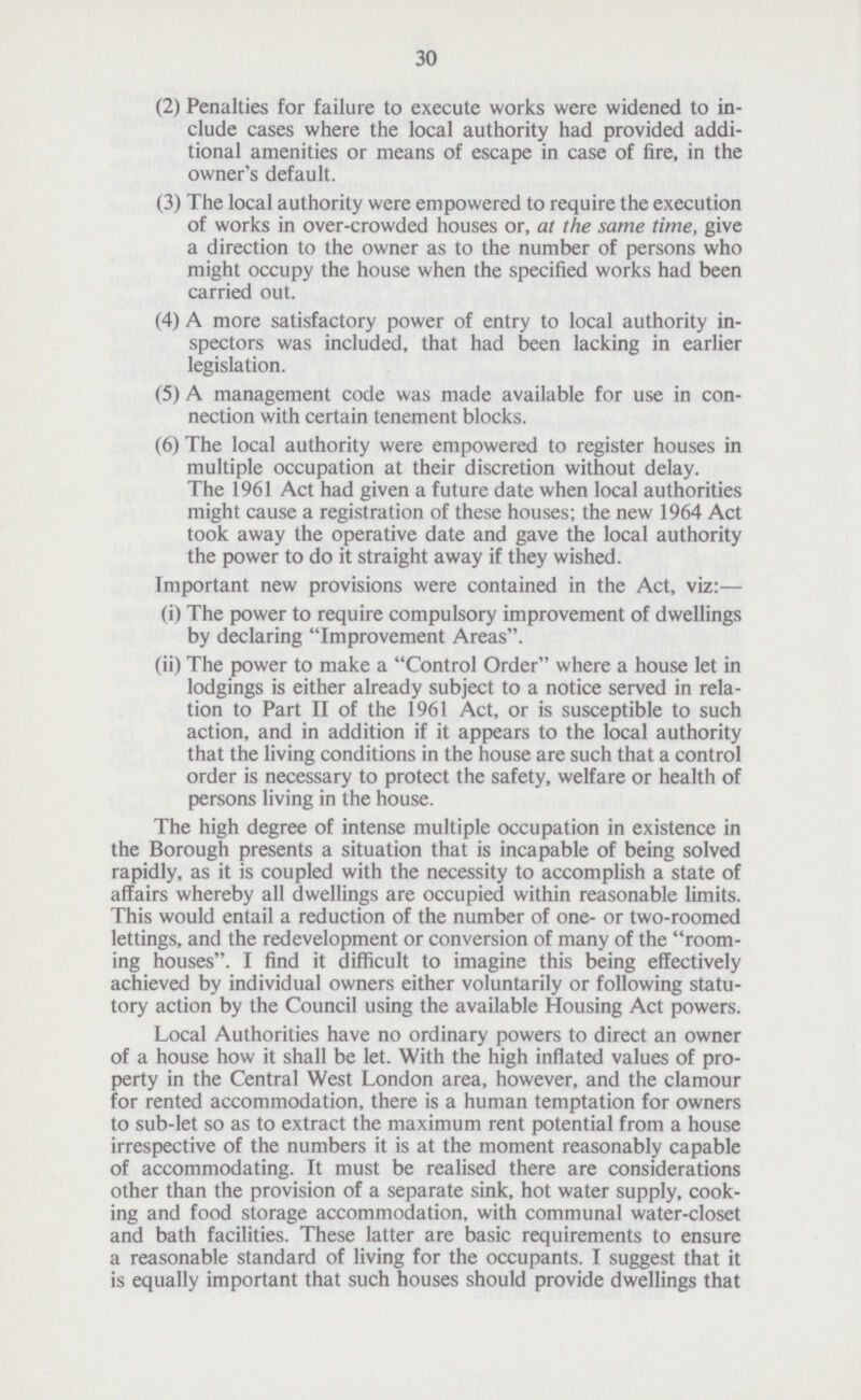 30 (2) Penalties for failure to execute works were widened to in clude cases where the local authority had provided addi tional amenities or means of escape in case of fire, in the owner's default. (3) The local authority were empowered to require the execution of works in over-crowded houses or, at the same time, give a direction to the owner as to the number of persons who might occupy the house when the specified works had been carried out. (4) A more satisfactory power of entry to local authority in spectors was included, that had been lacking in earlier legislation. (5) A management code was made available for use in con nection with certain tenement blocks. (6) The local authority were empowered to register houses in multiple occupation at their discretion without delay. The 1961 Act had given a future date when local authorities might cause a registration of these houses; the new 1964 Act took away the operative date and gave the local authority the power to do it straight away if they wished. Important new provisions were contained in the Act, viz:— (i) The power to require compulsory improvement of dwellings by declaring Improvement Areas. (ii) The power to make a Control Order where a house let in lodgings is either already subject to a notice served in rela tion to Part II of the 1961 Act, or is susceptible to such action, and in addition if it appears to the local authority that the living conditions in the house are such that a control order is necessary to protect the safety, welfare or health of persons living in the house. The high degree of intense multiple occupation in existence in the Borough presents a situation that is incapable of being solved rapidly, as it is coupled with the necessity to accomplish a state of affairs whereby all dwellings are occupied within reasonable limits. This would entail a reduction of the number of one- or two-roomed lettings, and the redevelopment or conversion of many of the room ing houses. I find it difficult to imagine this being effectively achieved by individual owners either voluntarily or following statu tory action by the Council using the available Housing Act powers. Local Authorities have no ordinary powers to direct an owner of a house how it shall be let. With the high inflated values of pro perty in the Central West London area, however, and the clamour for rented accommodation, there is a human temptation for owners to sub-let so as to extract the maximum rent potential from a house irrespective of the numbers it is at the moment reasonably capable of accommodating. It must be realised there are considerations other than the provision of a separate sink, hot water supply, cook ing and food storage accommodation, with communal water-closet and bath facilities. These latter are basic requirements to ensure a reasonable standard of living for the occupants. I suggest that it is equally important that such houses should provide dwellings that