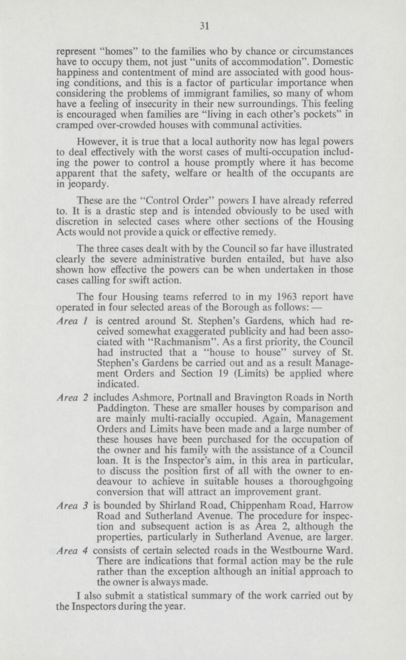 31 represent homes to the families who by chance or circumstances have to occupy them, not just units of accommodation. Domestic happiness and contentment of mind are associated with good hous ing conditions, and this is a factor of particular importance when considering the problems of immigrant families, so many of whom have a feeling of insecurity in their new surroundings. This feeling is encouraged when families are living in each other's pockets in cramped over-crowded houses with communal activities. However, it is true that a local authority now has legal powers to deal effectively with the worst cases of multi-occupation includ ing the power to control a house promptly where it has become apparent that the safety, welfare or health of the occupants are in jeopardy. These are the Control Order powers I have already referred to. It is a drastic step and is intended obviously to be used with discretion in selected cases where other sections of the Housing Acts would not provide a quick or effective remedy. The three cases dealt with by the Council so far have illustrated clearly the severe administrative burden entailed, but have also shown how effective the powers can be when undertaken in those cases calling for swift action. The four Housing teams referred to in my 1963 report have operated in four selected areas of the Borough as follows: — Area 1 is centred around St. Stephen's Gardens, which had re ceived somewhat exaggerated publicity and had been asso ciated with Rachmanism. As a first priority, the Council had instructed that a house to house survey of St. Stephen's Gardens be carried out and as a result Manage ment Orders and Section 19 (Limits) be applied where indicated. Area 2 includes Ashmore, Portnall and Bravington Roads in North Paddington. These are smaller houses by comparison and are mainly multi-racially occupied. Again, Management Orders and Limits have been made and a large number of these houses have been purchased for the occupation of the owner and his family with the assistance of a Council loan. It is the Inspector's aim, in this area in particular, to discuss the position first of all with the owner to en deavour to achieve in suitable houses a thoroughgoing conversion that will attract an improvement grant. Area 3 is bounded by Shirland Road, Chippenham Road, Harrow Road and Sutherland Avenue. The procedure for inspec tion and subsequent action is as Area 2, although the properties, particularly in Sutherland Avenue, are larger. Area 4 consists of certain selected roads in the Westbourne Ward. There are indications that formal action may be the rule rather than the exception although an initial approach to the owner is always made. I also submit a statistical summary of the work carried out by the Inspectors during the year.