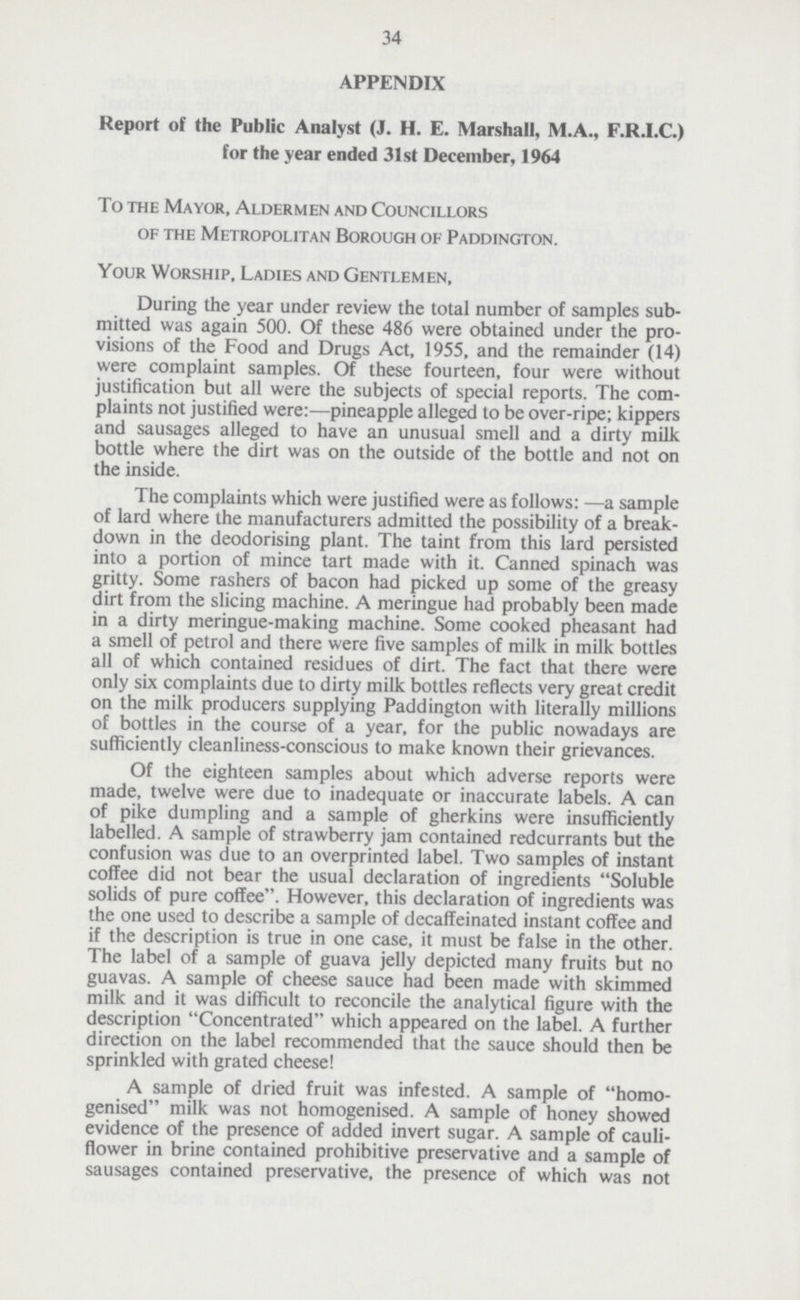 34 APPENDIX Report of the Public Analyst (J. H. E. Marshall, M.A., F.R.I.C.) for the year ended 31st December, 1964 To the Mayor, Aldermen and Councillors of the Metropolitan Borough of Paddington. Your Worship, Ladies and Gentlemen, During the year under review the total number of samples sub mitted was again 500. Of these 486 were obtained under the pro visions of the Food and Drugs Act, 1955, and the remainder (14) were complaint samples. Of these fourteen, four were without justification but all were the subjects of special reports. The com plaints not justified were:—pineapple alleged to be over-ripe; kippers and sausages alleged to have an unusual smell and a dirty milk bottle where the dirt was on the outside of the bottle and not on the inside. The complaints which were justified were as follows: —a sample of lard where the manufacturers admitted the possibility of a break down in the deodorising plant. The taint from this lard persisted into a portion of mince tart made with it. Canned spinach was gritty. Some rashers of bacon had picked up some of the greasy dirt from the slicing machine. A meringue had probably been made in a dirty meringue-making machine. Some cooked pheasant had a smell of petrol and there were five samples of milk in milk bottles all of which contained residues of dirt. The fact that there were only six complaints due to dirty milk bottles reflects very great credit on the milk producers supplying Paddington with literally millions of bottles in the course of a year, for the public nowadays are sufficiently cleanliness-conscious to make known their grievances. Of the eighteen samples about which adverse reports were made, twelve were due to inadequate or inaccurate labels. A can of pike dumpling and a sample of gherkins were insufficiently labelled. A sample of strawberry jam contained redcurrants but the confusion was due to an overprinted label. Two samples of instant coffee did not bear the usual declaration of ingredients Soluble solids of pure coffee. However, this declaration of ingredients was the one used to describe a sample of decaffeinated instant coffee and if the description is true in one case, it must be false in the other. The label of a sample of guava jelly depicted many fruits but no guavas. A sample of cheese sauce had been made with skimmed milk and it was difficult to reconcile the analytical figure with the description Concentrated which appeared on the label. A further direction on the label recommended that the sauce should then be sprinkled with grated cheese! A sample of dried fruit was infested. A sample of homo genised milk was not homogenised. A sample of honey showed evidence of the presence of added invert sugar. A sample of cauli flower in brine contained prohibitive preservative and a sample of sausages contained preservative, the presence of which was not