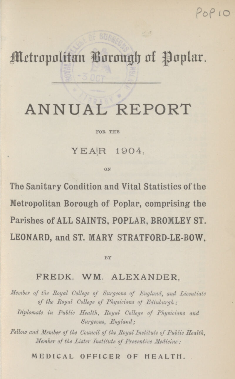 POP 10 Metropolitan Borough Poplar. ANNUAL REPORT for the YEAR 1904, on The Sanitary Condition and Vital Statistics of the Metropolitan Borough of Poplar, comprising the Parishes of ALL SAINTS, POPLAR, BROMLEY ST. LEONARD, and ST. MARY STRATFORD-LE-BOW, by FREDK. WM. ALEXANDER, Member of the Royal College of Surgeons of England, and Licentiate of the Royal College of Physicians of Edinburgh; Diplomatt in Public Health, Royal College of Physicians and Surgeons, England; Fellow and Member of the Council of the Royal Institute of Public Health, Member of the Lister Institute of Preventive Medicine: MEDICAL OFFICER OF HEALTH.