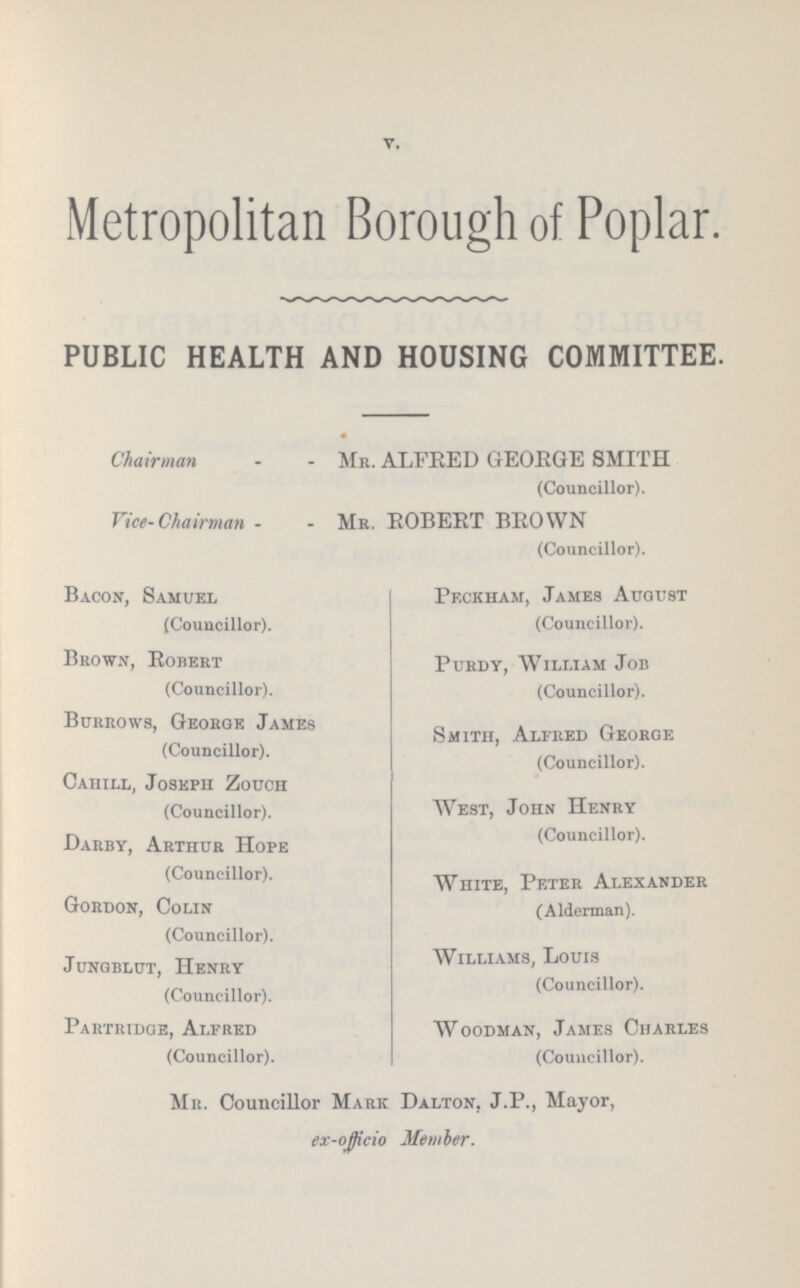 v. Metropolitan Borough of Poplar. PUBLIC HEALTH AND HOUSING COMMITTEE. Chairman Mr. ALFRED GEORGE SMITH (Councillor). Vice-Chairman Mr. ROBERT BROWN (Councillor). Bacon, Samuel (Councillor). Brown, Robert (Councillor). Burrows, George James (Councillor). Cahill, Joseph Zouch (Councillor). Darby, Arthur Hope (Councillor). Gordon, Colin (Councillor). Jungblut, Henry (Councillor). Partridge, Alfred (Councillor). Pf.ckham, James August (Councillor). Purdy, William Job (Councillor). Smith, Alfred George (Councillor). West, John Henry (Councillor). White, Peter Alexander (Alderman). Williams, Louis (Councillor). Woodman, James Charles (Councillor). Mr. Councillor Mark Dalton, J.P., Mayor, ex-oj)icio Member.