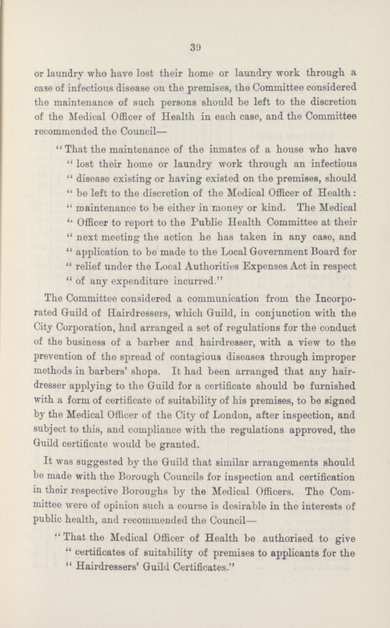 30 or laundry who have lost their home or laundry work through a case of infectious disease on the premises, the Committee considered the maintenance of such persons should be left to the discretion of the Medical Officer of Health in each case, and the Committee recommended the Council—  That the maintenance of the inmates of a house who have  lost their home or laundry work through an infectious  disease existing or having existed on the premises, should  be left to the discretion of the Medical Officer of Health:  maintenance to be either in money or kind. The Medical  Officer to report to the Public Health Committee at their  next meeting the action he has taken in any case, and  application to be made to the Local Government Board for  relief under the Local Authorities Expenses Act in respect  of any expenditure incurred. The Committee considered a communication from the Incorpo rated Guild of Hairdressers, which Guild, in conjunction with the City Corporation, had arranged a set of regulations for the conduct of the business of a barber and hairdresser, with a view to the prevention of the spread of contagious diseases through improper methods in barbers' shops. It had been arranged that any hair dresser applying to the Guild for a certificate should be furnished with a form of certificate of suitability of his premises, to be signed by the Medical Officer of the City of London, after inspection, and subject to this, and compliance with the regulations approved, the Guild certificate would be granted. It was suggested by the Guild that similar arrangements should be made with the Borough Councils for inspection and certification in their respective Boroughs by the Medical Officers. The Com mittee were of opinion such a course is desirable in the interests of public health, and recommended the Council— That the Medical Officer of Health be authorised to give certificates of suitability of premises to applicants for the  Hairdressers' Guild Certificates.