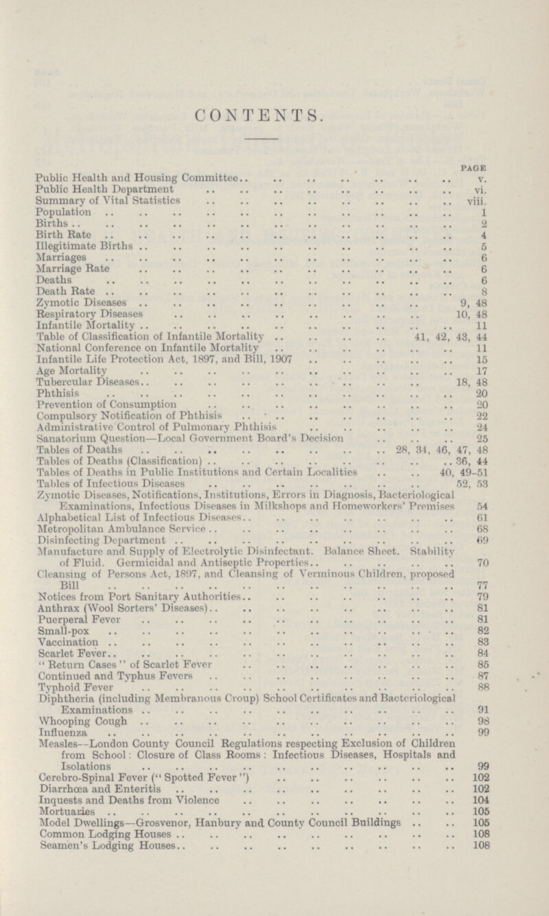 CONTENTS. page Public Health and Housing Committee v. Public Health Department vi. Summary of Vital Statistics viii. Population 1 Births 2 Birth Bate 4 Illegitimate Births 5 Marriages 6 Marriage Bate 6 Deaths 6 Death Bate 8 Zymotic Diseases 9, 48 Respiratory Diseases 10, 48 Infantile Mortality 11 Table of Classification of Infantile Mortality 41, 42, 43, 44 National Conference on Infantile Mortality 11 Infantile Life Protection Act, 1897, and Bill, 1907 15 Age Mortality 17 Tubercular Diseases 18, 48 Phthisis 20 Prevention of Consumption 20 Compulsory Notification of Phthisis 22 Administrative Control of Pulmonary Phthisis 24 Sanatorium Question—Local Government Board's Decision 25 Tables of Deaths 28, 34, 46, 47, 48 Tables of Deaths (Classification) 36, 44 Tables of Deaths in Public Institutions and Certain Localities 40, 49-51 Tables of Infectious Diseases 52, 53 Zymotic Diseases, Notifications, Institutions, Errors in Diagnosis, Bacteriological Examinations, Infectious Diseases in Milkshops and Homeworkors' Premises 54 Alphabetical List of Infectious Diseases 61 Metropolitan Ambulance Service 68 Disinfecting Department 69 Manufacture and Supply of Electrolytic Disinfectant. Balance Sheet. Stability of Fluid. Germicidal and Antiseptic Properties 70 Cleansing of Persons Act, 1897, and Cleansing of Verminous Children, proposed Bill 77 Notices from Port Sanitary Authorities 79 Anthrax (Wool Sorters' Diseases) 81 Puerperal Fever 81 Small-pox 82 Vaccination 83 8carlet Fever 84 Return Cases of Scarlet Fever 85 Continued and Typhus Fevers 87 Typhoid Fever 88 Diphtheria (including Membranous Croup) School Certificates and Bacteriological Examinations 91 Whooping Cough 98 Influenza 99 Measles—London County Council Regulations respecting Exclusion of Children from School: Closure of Class Booms : Infectious Diseases, Hospitals and Isolations 99 Cerebro-Spinal Fever (Spotted Fever) 102 Diarrhœa and Enteritis 102 Inquests and Deaths from Violence 104 Mortuaries 105 Model Dwellings—Grosvenor, Hanbury and County Council Buildings 105 Common Lodging Houses 108 Seamen's Lodging Houses 108