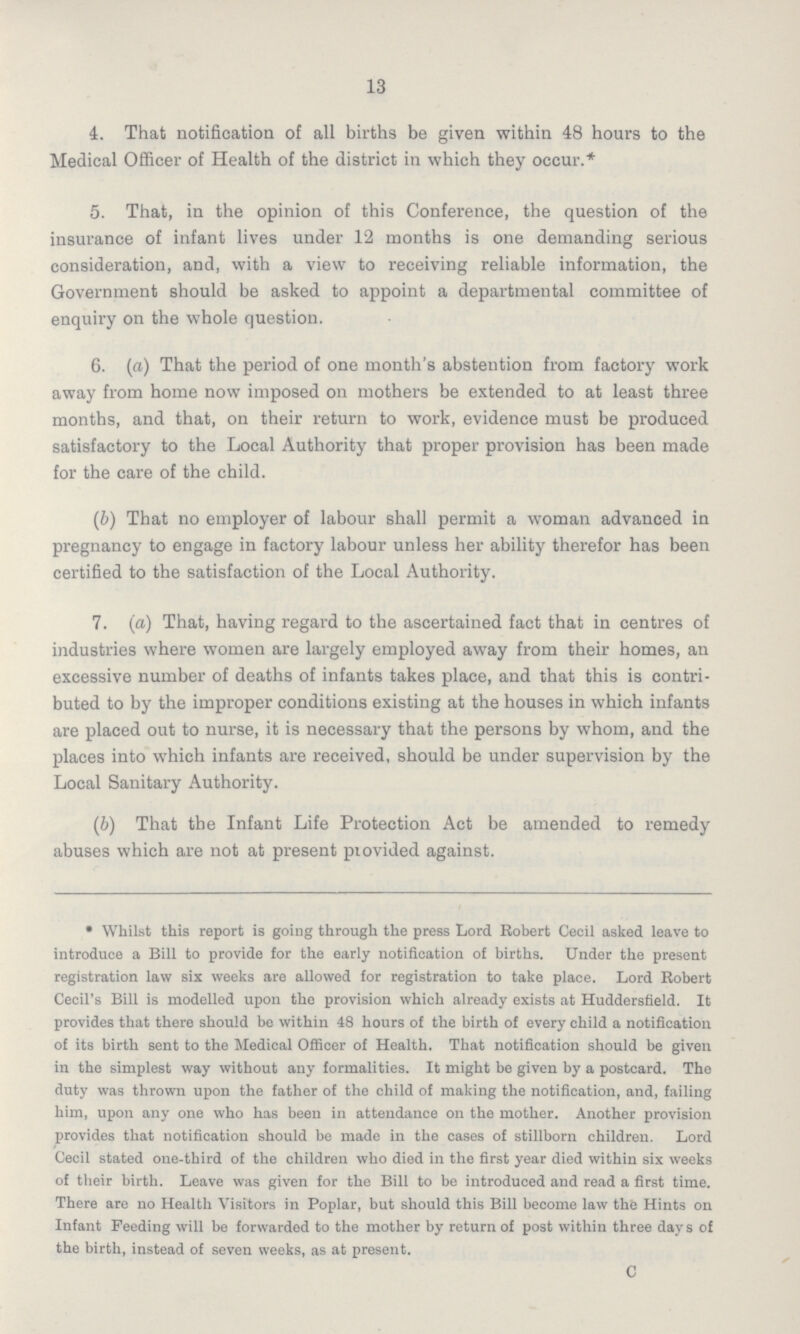 13 4. That notification of all births be given within 48 hours to the Medical Officer of Health of the district in which they occur.* 5. That, in the opinion of this Conference, the question of the insurance of infant lives under 12 months is one demanding serious consideration, and, with a view to receiving reliable information, the Government should be asked to appoint a departmental committee of enquiry on the whole question. 6. (a) That the period of one month's abstention from factory work away from home now imposed on mothers be extended to at least three months, and that, on their return to work, evidence must be produced satisfactory to the Local Authority that proper provision has been made for the care of the child. (b) That no employer of labour shall permit a woman advanced in pregnancy to engage in factory labour unless her ability therefor has been certified to the satisfaction of the Local Authority. 7. (a) That, having regard to the ascertained fact that in centres of industries where women are largely employed away from their homes, an excessive number of deaths of infants takes place, and that this is contri buted to by the improper conditions existing at the houses in which infants are placed out to nurse, it is necessary that the persons by whom, and the places into which infants are received, should be under supervision by the Local Sanitary Authority. (b) That the Infant Life Protection Act be amended to remedy abuses which are not at present piovided against. • Whilst this report is going through the press Lord Robert Cecil asked leave to introduce a Bill to provide for the early notification of births. Under the present registration law six weeks are allowed for registration to take place. Lord Robert Cecil's Bill is modelled upon the provision which already exists at Huddersfield. It provides that there should be within 48 hours of the birth of every child a notification of its birth sent to the Medical Officer of Health. That notification should be given in the simplest way without any formalities. It might be given by a postcard. The duty was thrown upon the father of the child of making the notification, and, failing him, upon any one who has been in attendance on the mother. Another provision provides that notification should be made in the cases of stillborn children. Lord Cecil stated one-third of the children who died in the first year died within six weeks of their birth. Leave was given for the Bill to be introduced and read a first time. There are no Health Visitors in Poplar, but should this Bill become law the Hints on Infant Feeding will be forwardod to the mother by return of post within three days of the birth, instead of seven weeks, as at present. C