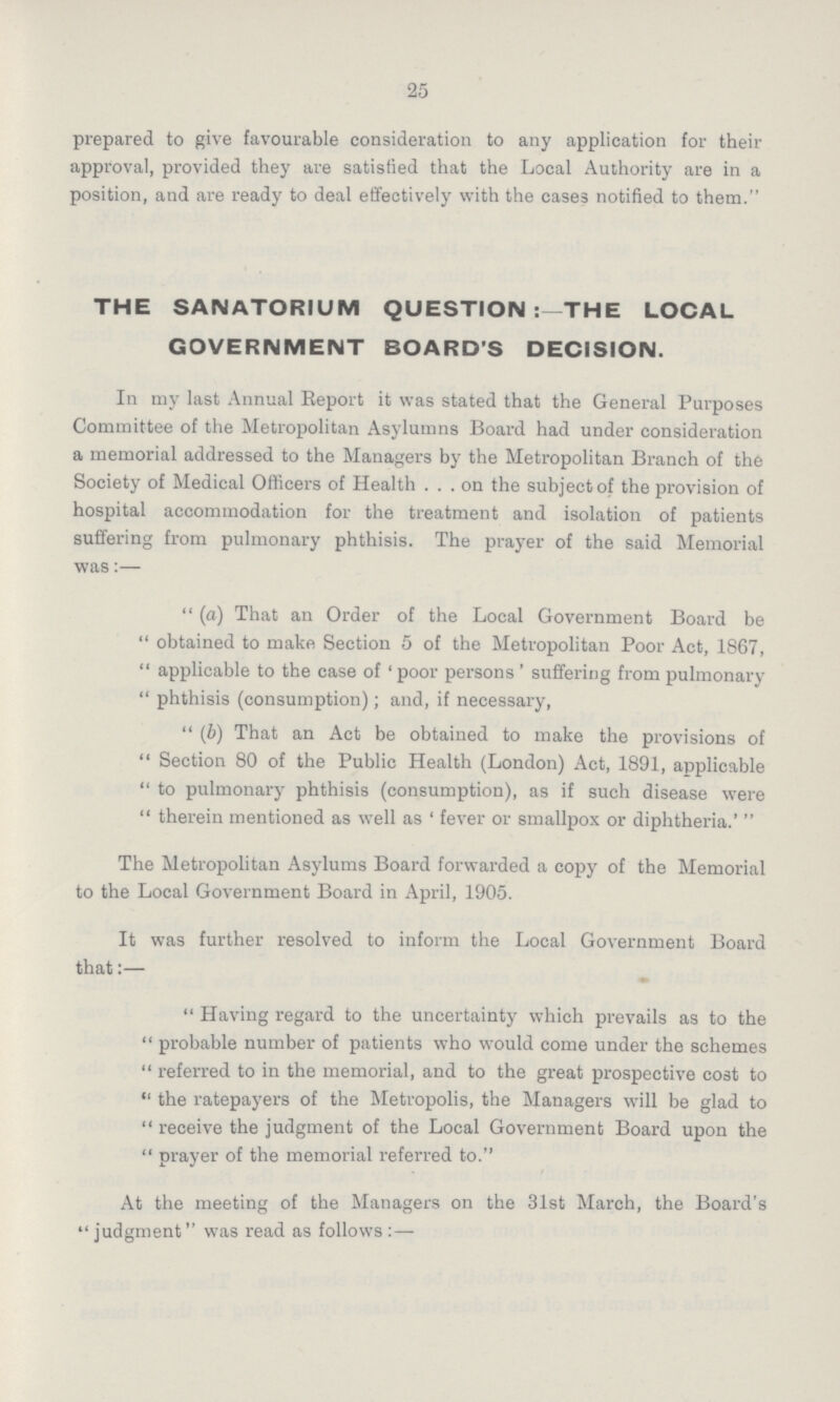 25 prepared to give favourable consideration to any application for their approval, provided they are satisfied that the Local Authority are in a position, and are ready to deal effectively with the cases notified to them. THE SANATORIUM QUESTION THE LOCAL GOVERNMENT BOARD'S DECISION. In my last Annual Report it was stated that the General Purposes Committee of the Metropolitan Asylumns Board had under consideration a memorial addressed to the Managers by the Metropolitan Branch of the Society of Medical Officers of Health ... on the subject of the provision of hospital accommodation for the treatment and isolation of patients suffering from pulmonary phthisis. The prayer of the said Memorial was:—  (a) That an Order of the Local Government Board be  obtained to make Section 5 of the Metropolitan Poor Act, 1867,  applicable to the case of ' poor persons ' suffering from pulmonary  phthisis (consumption); and, if necessary,  (6) That an Act be obtained to make the provisions of  Section 80 of the Public Health (London) Act, 1891, applicable  to pulmonary phthisis (consumption), as if such disease were  therein mentioned as well as ' fever or smallpox or diphtheria.'  The Metropolitan Asylums Board forwarded a copy of the Memorial to the Local Government Board in April, 1905. It was further resolved to inform the Local Government Board that:—  Having regard to the uncertainty which prevails as to the  probable number of patients who would come under the schemes  referred to in the memorial, and to the great prospective cost to  the ratepayers of the Metropolis, the Managers will be glad to receive the judgment of the Local Government Board upon the  prayer of the memorial referred to. At the meeting of the Managers on the 31st March, the Board's judgment was read as follows :—