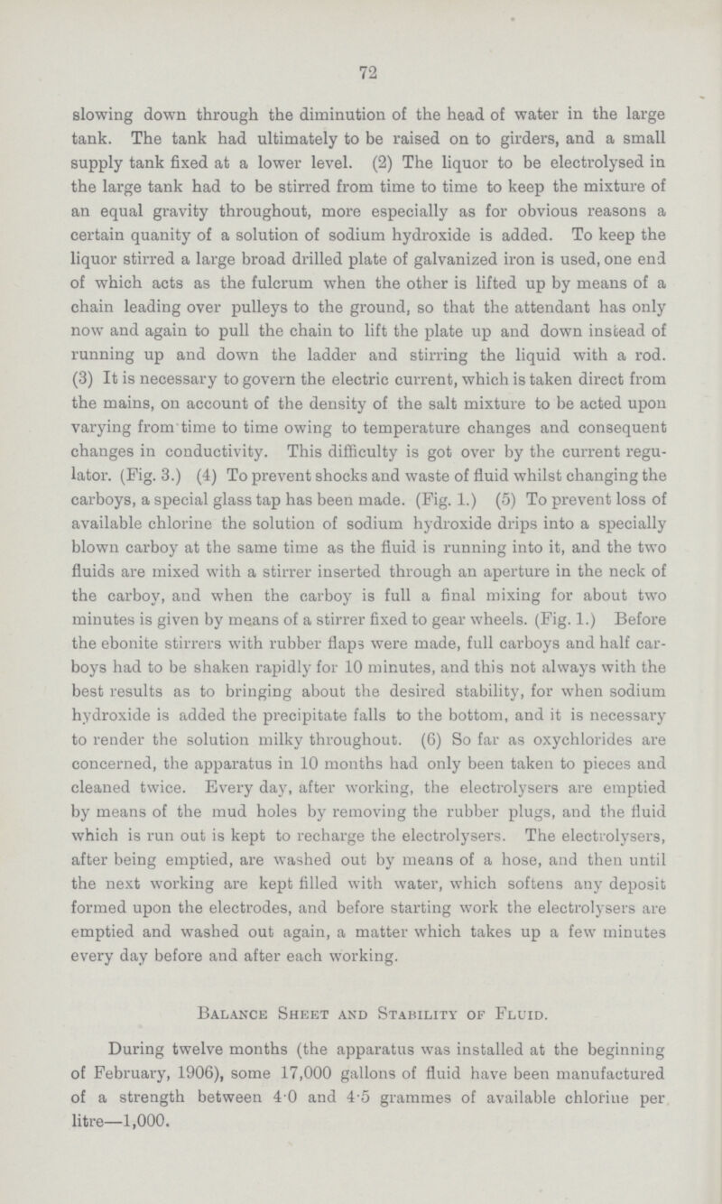 72 slowing down through the diminution of the head of water in the large tank. The tank had ultimately to be raised on to girders, and a small supply tank fixed at a lower level. (2) The liquor to be electrolysed in the large tank had to be stirred from time to time to keep the mixture of an equal gravity throughout, more especially as for obvious reasons a certain quanity of a solution of sodium hydroxide is added. To keep the liquor stirred a large broad drilled plate of galvanized iron is used, one end of which acts as the fulcrum when the other is lifted up by means of a chain leading over pulleys to the ground, so that the attendant has only now and again to pull the chain to lift the plate up and down instead of running up and down the ladder and stirring the liquid with a rod. (3) It is necessary to govern the electric current, which is taken direct from the mains, on account of the density of the salt mixture to be acted upon varying from time to time owing to temperature changes and consequent changes in conductivity. This difficulty is got over by the current regu lator. (Fig. 3.) (4) To prevent shocks and waste of fluid whilst changing the carboys, a special glass tap has been made. (Fig. 1.) (5) To prevent loss of available chlorine the solution of sodium hydroxide drips into a specially blown carboy at the same time as the fluid is running into it, and the two fluids are mixed with a stirrer inserted through an aperture in the neck of the carboy, and when the carboy is full a final mixing for about two minutes is given by means of a stirrer fixed to gear wheels. (Fig. 1.) Before the ebonite stirrers with rubber flaps were made, full carboys and half car boys had to be shaken rapidly for 10 minutes, and this not always with the best results as to bringing about the desired stability, for when sodium hydroxide is added the precipitate falls to the bottom, and it is necessary to render the solution milky throughout. (6) So far as oxychlorides are concerned, the apparatus in 10 months had only been taken to pieces and cleaned twice. Every day, after working, the electrolysers are emptied by means of the mud holes by removing the rubber plugs, and the fluid which is run out is kept to recharge the electrolysers. The electrolysers, after being emptied, are washed out by means of a hose, and then until the next working are kept filled with water, which softens any deposit formed upon the electrodes, and before starting work the electrolysers are emptied and washed out again, a matter which takes up a few minutes every day before and after each working. Balance Sheet and Stability of Fluid. During twelve months (the apparatus was installed at the beginning of February, 1906), some 17,000 gallons of fluid have been manufactured of a strength between 4.0 and 4.5 grammes of available chlorine per litre—1,000.