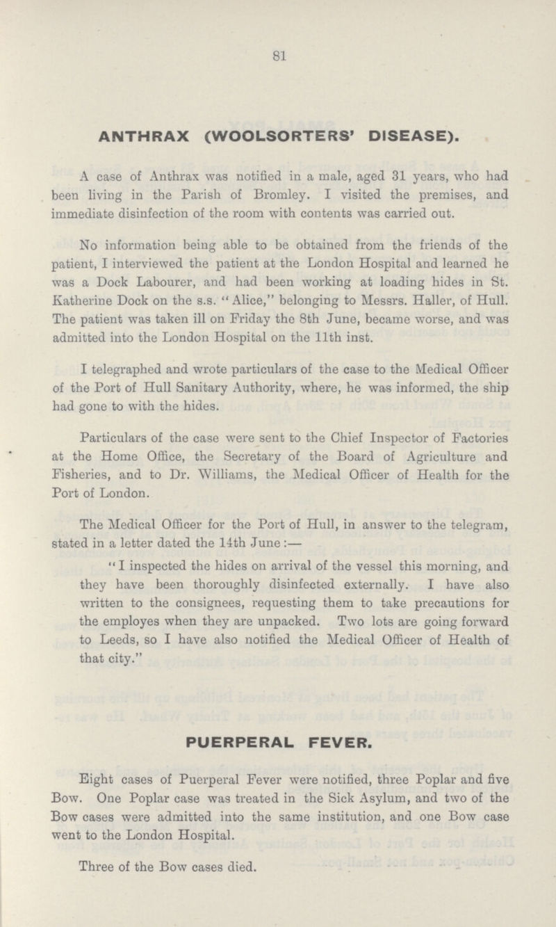 81 ANTHRAX (WOOLSORTERS' DISEASE). A case of Anthrax was notified in a male, aged 31 years, who had been living in the Parish of Bromley. I visited the premises, and immediate disinfection of the room with contents was carried out. No information being able to be obtained from the friends of the patient, I interviewed the patient at the London Hospital and learned he was a Dock Labourer, and had been working at loading hides in St. Katherine Dock on the s.s. Alice, belonging to Messrs. Haller, of Hull. The patient was taken ill on Friday the 8th June, became worse, and was admitted into the London Hospital on the 11th inst. I telegraphed and wrote particulars of the case to the Medical Officer of the Port of Hull Sanitary Authority, where, he was informed, the ship had gone to with the hides. Particulars of the case were sent to the Chief Inspector of Factories at the Home Office, the Secretary of the Board of Agriculture and Fisheries, and to Dr. Williams, the Medical Officer of Health for the Port of London. The Medical Officer for the Port of Hull, in answer to the telegram, stated in a letter dated the 1-lth June:— I inspected the hides on arrival of the vessel this morning, and they have been thoroughly disinfected externally. I have also written to the consignees, requesting them to take precautions for the employes when they are unpacked. Two lots are going forward to Leeds, so I have also notified the Medical Officer of Health of that city. PUERPERAL FEVER. Eight cases of Puerperal Fever were notified, three Poplar and five Bow. One Poplar case was treated in the Sick Asylum, and two of the Bow cases were admitted into the same institution, and one Bow case went to the London Hospital. Three of the Bow cases died.