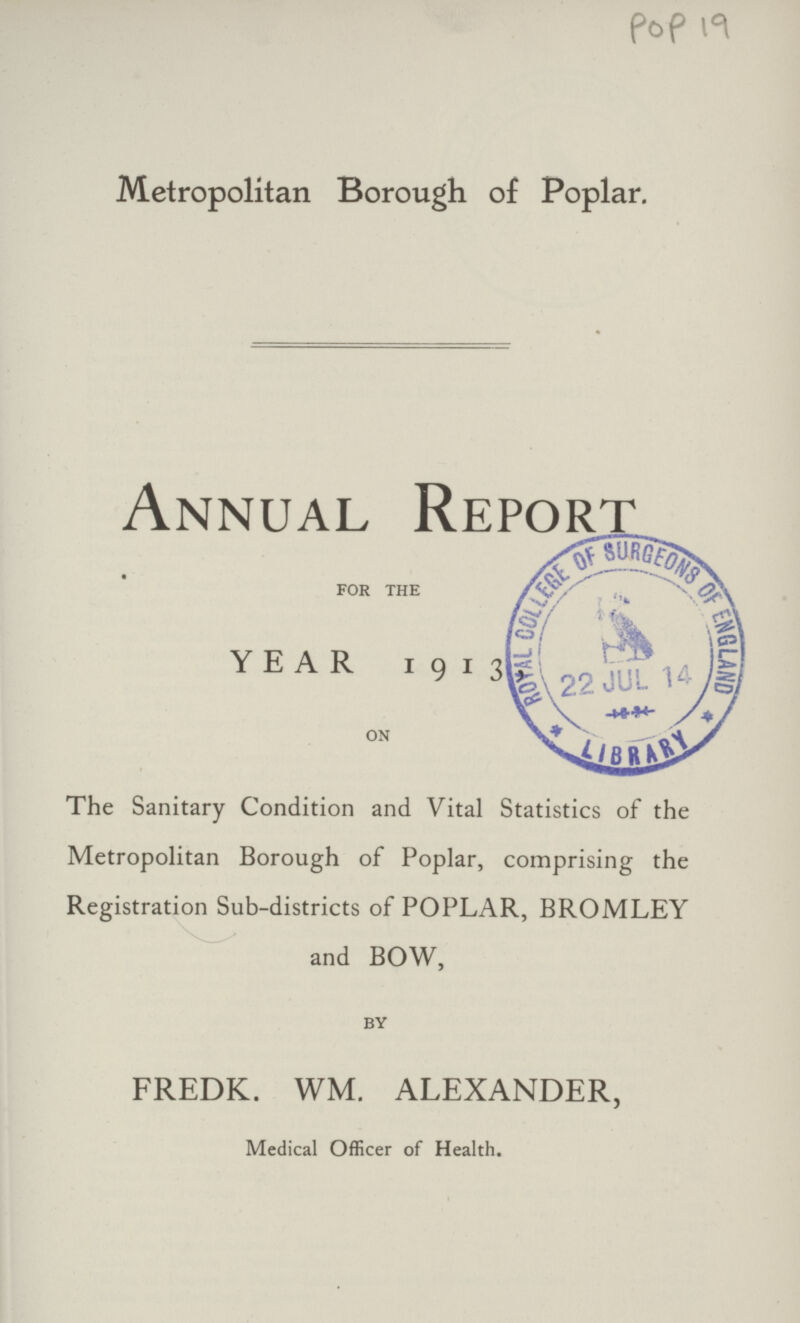 POP 19 Metropolitan Borough of Poplar. Annual Report FOR THE YEAR 1913 ON The Sanitary Condition and Vital Statistics of the Metropolitan Borough of Poplar, comprising the Registration Sub.districts of POPLAR, BROMLEY and BOW, BY FREDK. WM. ALEXANDER, Medical Officer of Health.