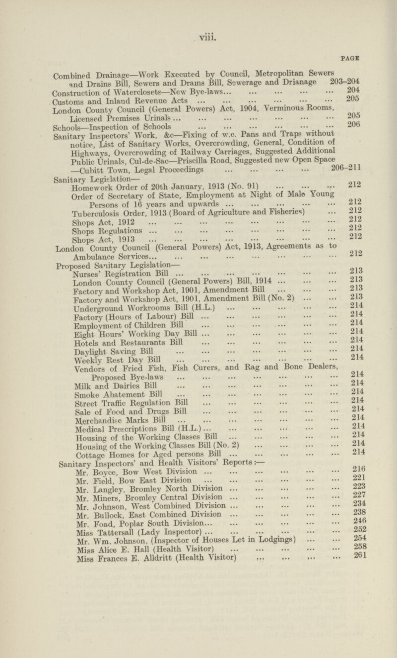 viii. page Combined Drainage—Work Executed by Council, Metropolitan Sewers and Drains Bill, Sewers and Drams Bill, Sewerage and Drianage 203.204 Construction of Waterclosets—New Bye.laws 204 Customs and Inland Revenue Acts 205 London County Council (General Powers) Act, 1904, Verminous Rooms, Licensed Premises Urinals 205 Schools—Inspection of Schools 206 Sanitary Inspectors' Work, &c—Fixing of w.c. Pans and Traps without notice, List of Sanitary Works, Overcrowding, General, Condition of Highways, Overcrowding of Railway Carriages, Suggested Additional Public Urinals, Cul.de.Sac—Priseilla Road, Suggested new Open Space —Cubitt Town, Legal Proceedings 206.211 Sanitary Legislation— Homework Order of 20th January, 1913 (No. 91) 212 Order of Secretary of State, Employment at Night of Male Young Persons of 16 years and upwards 212 Tuberculosis Order, 1913 (Board of Agriculture and Fisheries) 212 Shops Act, 1912 212 Shops Regulations 212 Shops Act, 1913 212 London County Council (General Powers) Act, 1913, Agreements as to Ambulance Services 212 Proposed Sanitary Legislation— Nurses' Registration Bill 213 London County Council (General Powers) Bill, 1914 213 Factory and Workshop Act, 1901, Amendment Bill 213 Factory and Workshop Act, 1901, Amendment Bill (No. 2) 213 Underground Workrooms Bill (H.L.) 214 Factory (Hours of Labour) Bill 214 Employment of Children Bill 214 Eight Hours' Working Day Bill 214 Hotels and Restaurants Bill 214 Daylight Saving Bill 214 Weekly Rest Day Bill 214 Vendors of Fried Fish, Fish Curers, and Rag and Bone Dealers, Proposed Bye.laws 214 Milk and Dairies Bill 214 Smoke Abatement Bill 214 Street Traffic Regulation Bill 214 Sale of Food and Drugs Bill 214 Merchandise Marks Bill 214 Medical Prescriptions Bill (H.L.) 214 Housing of the Working Classes Bill 214 Housing of the Working Classes Bill (No. 2) 214 Cottage Homes for Aged persons Bill 214 Sanitary Inspectors' and Health Visitors' Reports:— Mr. Boyce, Bow West Division 216 Mr. Field, Bow East Division 221 Mr. Langley, Bromley North Division 223 Mr. Miners, Bromley Central Division 227 Mr. Johnson, West Combined Division 234 Mr. Bullock, East Combined Division 238 Mr. Foad, Poplar South Division 246 Miss Tattersall (Lady Inspector) 252 Mr. Wm. Johnson, (Inspector of Houses Let in Lodgings)254 Miss Alice E. Hall (Health Visitor) 258 Miss Frances E. Alldritt (Health Visitor) 261