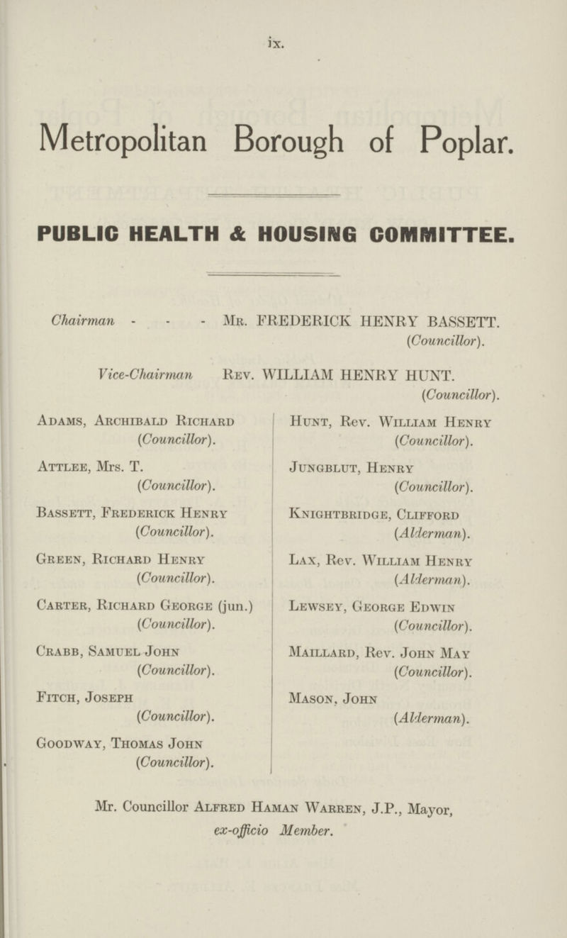 ix. Metropolitan Borough of Poplar. PUBLIC HEALTH & HOUSING COMMITTEE. Chairman MR. FREDERICK HENRY BASSETT. (Councillor). Vice.Chairman Rev. WILLIAM HENRY HUNT. (Councillor). Adams, Archibald Richard (Councillor). Attlee, Mrs. T. (Councillor). Bassett, Frederick Henry (Councillor). Green, Richard Henry (Councillor). Carter, Richard George (jun.) (Councillor). Crabb, Samuel John (Councillor). Fitch, Joseph (Councillor). Goodway, Thomas John (Councillor). Hunt, Rev. William Henry (Councillor). Jungblut, Henry (Councillor). Knightbridge, Clifford (Alderman). Lax, Rev. William Henry (Alderman). Lewsey, George Edwin (Councillor). Maillard, Rev. John May (Councillor). Mason, John (Alderman). Mr. Councillor Alfred Haman Warren, J.P., Mayor, ex.officio Member.