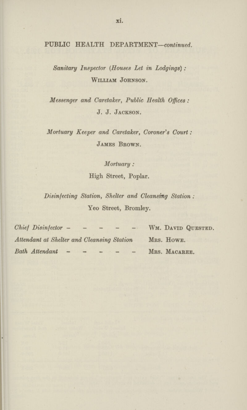 xi. PUBLIC HEALTH DEPARTMENT—continued. Sanitary Inspector (Houses Let in Lodgings) : William Johnson. Messenger and Caretaker, Public Health Offices : J. J. Jackson. Mortuary Keeper and Caretaker, Coroner's Court: James Brown. Mortuary : High Street, Poplar. Disinfecting Station, Shelter and Cleansing Station : Yeo Street, Bromley. Chief Disinfector Wm. David Quested. Attendant at Shelter and Cleansing Station Mrs. Howe. Bath Attendant Mrs. Macaree.