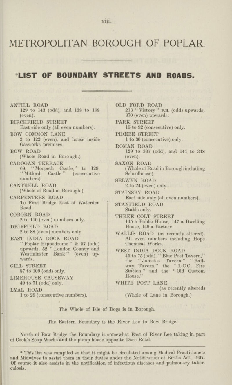 xiii. METROPOLITAN BOROUGH OF POPLAR. *LIST OF BOUNDARY STREETS AND ROADS. ANTILL ROAD 129 to 143 (odd), and 138 to 108 (even). BIRCHFIELD STREET East side only (all even numbers). BOW COMMON LANE 2 to 122 (even), and house inside Gasworks premises. BOW ROAD (Whole Road in Borough.) CADOGAN TERRACE 69,  Morpeth Castle, to 129,  Mitford Castle (consecutive numbers). CANTRELL ROAD (Whole of Road in Borough.) CARPENTERS ROAD To First Bridge East of Waterden Road. COBORN ROAD 2 to 110 (even) numbers only. DRIFFIELD ROAD 2 to 88 (even) numbers only. EAST INDIA DOCK ROAD  Poplar Hippodrome  & 57 (odd) upwards, 52  London County and Westminster Bank (even) up wards. GILL STREET 87 to 109 (odd) only. LIMEHOUSE CAUSEWAY 49 to 71 (odd) only. LYAL ROAD 1 to 29 (consecutive numbers). OLD FORD ROAD 213 Victory p.H. (odd) upwards, 370 (even) upwards. PARK STREET 15 to 92 (consecutive) only. PHG5BE STREET 1 to 30 (consecutive) only. ROMAN ROAD 129 to 337 (odd), and 144 to 348 (even). SAXON ROAD (Whole of Road in Borough including Srhoolhouse). SELWYN ROAD 2 to 24 (even) only. STAINSBY ROAD East side only (all even numbers). STANFIELD ROAD Stable only. THREE COLT STREET 145 a Public House, 147 a Dwelling House, 149 a Factory. WALLIS ROAD (as recently altered). All even numbers including Hope Chemical Works. WEST INDIA DOCK ROAD 45 to 75 (odd),  Blue Post Tavern, the  Jamaica Tavern,  Rail way Tavern, the  L.C.C. Fire Station, and the  Old Custom House. WHITE POST LANE (as recently altered) (Whole of Lane in Borough.) The Whole of Isle of Dogs is in Borough. The Eastern Boundary is the River Lee to Bow Bridge. North of Bow Bridge the Boundary is somewhat East of River Lee taking in part of Cook's Soap Works and the pump house opposite Dace Road. * This list was compiled so that it might be circulated among Medical Practitioners and Midwives to assist them in their duties under the Notification of Births Act, 1907. Of course it also assists in the notification of infectious diseases and pulmonary tuber culosis.
