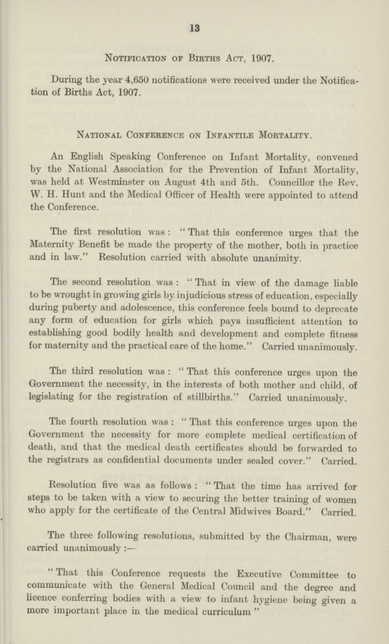 13 Notification of Births Act, 1907. During the year 4,650 notifications w ere received under the Notifica tion of Births Act, 1907. National Conference on Infantile Mortality. An English Speaking Conference on Infant Mortality, convened by the National Association for the Prevention of Infant Mortality, was held at Westminster on August 4th and 5th. Councillor the Rev. W. H. Hunt and the Medical Officer of Health were appointed to attend the Conference. The first resolution was: That this conference urges that the Maternity Benefit be made the property of the mother, both in practice and in law. Resolution carried with absolute unanimity. The second resolution was: That in view of the damage liable to be wrought in growing girls by injudicious stress of education, especially during puberty and adolescence, this conference feels bound to deprecate any form of education for girls which pays insufficient attention to establishing good bodily health and development and complete fitness for maternity and the practical care of the home. Carried unanimously. The third resolution was: That this conference urges upon the Government the necessity, in the interests of both mother and child, of legislating for the registration of stillbirths.Carried unanimously. The fourth resolution was: That this conference urges upon the Government the necessity for more complete medical certification of death, and that the medical death certificates should be forwarded to the registrars as confidential documents under sealed cover. Carried. Resolution five was as follows: That the time has arrived for steps to be taken with a view to securing the better training of women who apply for the certificate of the Central Midwives Board. Carried. The three following resolutions, submitted by the Chairman, were carried unanimously:— That this Conference requests the Executive Committee to communicate with the General Medical Council and the degree and licence conferring bodies with a view to infant hygiene being given a more important place in the medical curriculum