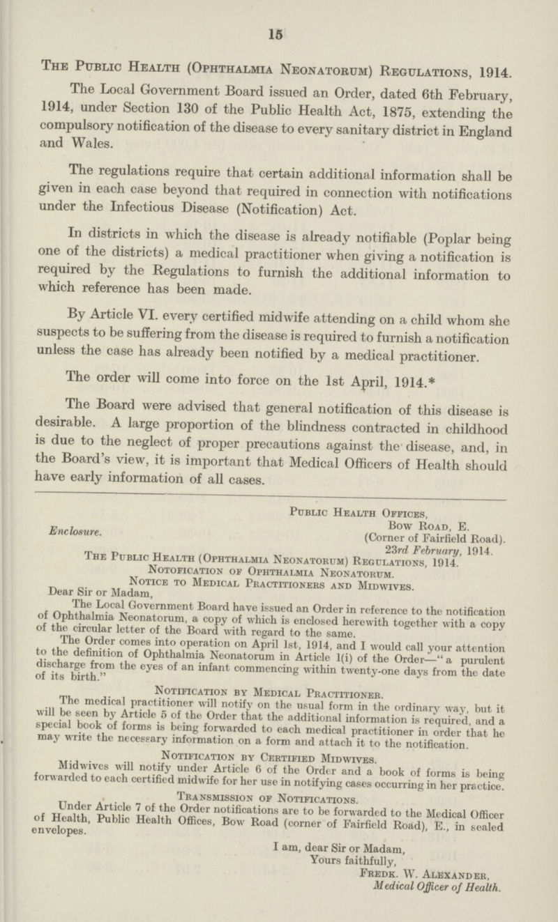 15 The Public Health (Ophthalmia Neonatorum) Regulations, 1914. The Local Government Board issued an Order, dated 6th February, 1914, under Section 130 of the Public Health Act, 1875, extending the compulsory notification of the disease to every sanitary district in England and Wales. The regulations require that certain additional information shall be given in each case beyond that required in connection with notifications under the Infectious Disease (Notification) Act. In districts in which the disease is already notifiable (Poplar being one of the districts) a medical practitioner when giving a notification is required by the Regulations to furnish the additional information to which reference has been made. By Article VI. every certified midwife attending on a child whom she suspects to be suffering from the disease is required to furnish a notification unless the case has already been notified by a medical practitioner. The order will come into force on the 1st April, 1914.* The Board were advised that general notification of this disease is desirable. A large proportion of the blindness contracted in childhood is due to the neglect of proper precautions against the disease, and, in the Board's view, it is important that Medical Officers of Health should have early information of all cases. Public Health Offices, Bow Road, E. Enclosure. (Corner of Fairfield Road). 23rd February, 1914. The Public Health (Ophthalmia Neonatorum) Regulations, 1914. Notofication of Ophthalmia Neonatorum. Notice to Medical Practitioners and Midwives. Dear Sir or Madam, The Local Government Board have issued an Order in reference to the notification of Ophthalmia Neonatorum, a copy of which is enclosed herewith together with a copy of the circular letter of the Board with regard to the same. The Order comes into operation on April 1st, 1914, and I would call your attention to the definition of Ophthalmia Neonatorum in Article l(i) of the Order— a purulent discharge from the eyes of an infant commencing within twenty.one daj's from the date of its birth. Notification bv Medical Practitioner. The medical practitioner will notify on the usual form in the ordinary way, but it will be seen by Article 5 of the Order that the additional information is required, and a special book of forms is being forwarded to each medical practitioner in order that he may write the necessary information on a form and attach it to the notification. Notification by Certified Midwives. Midwives will notify under Article 6 of the Order and a book of forms is being forwarded to each certified midwife for her use in notifying cases occurring in her practice. Transmission of Notifications. Under Article 7 of the Order notifications are to be forwarded to the Medical Officer of Health, Public Health Offices, Bow Road (corner of Fairfield Road), E., in sealed envelopes. I am, dear Sir or Madam, Yours faithfully, Fredk. W. Alexander, Medical Officer of Health.