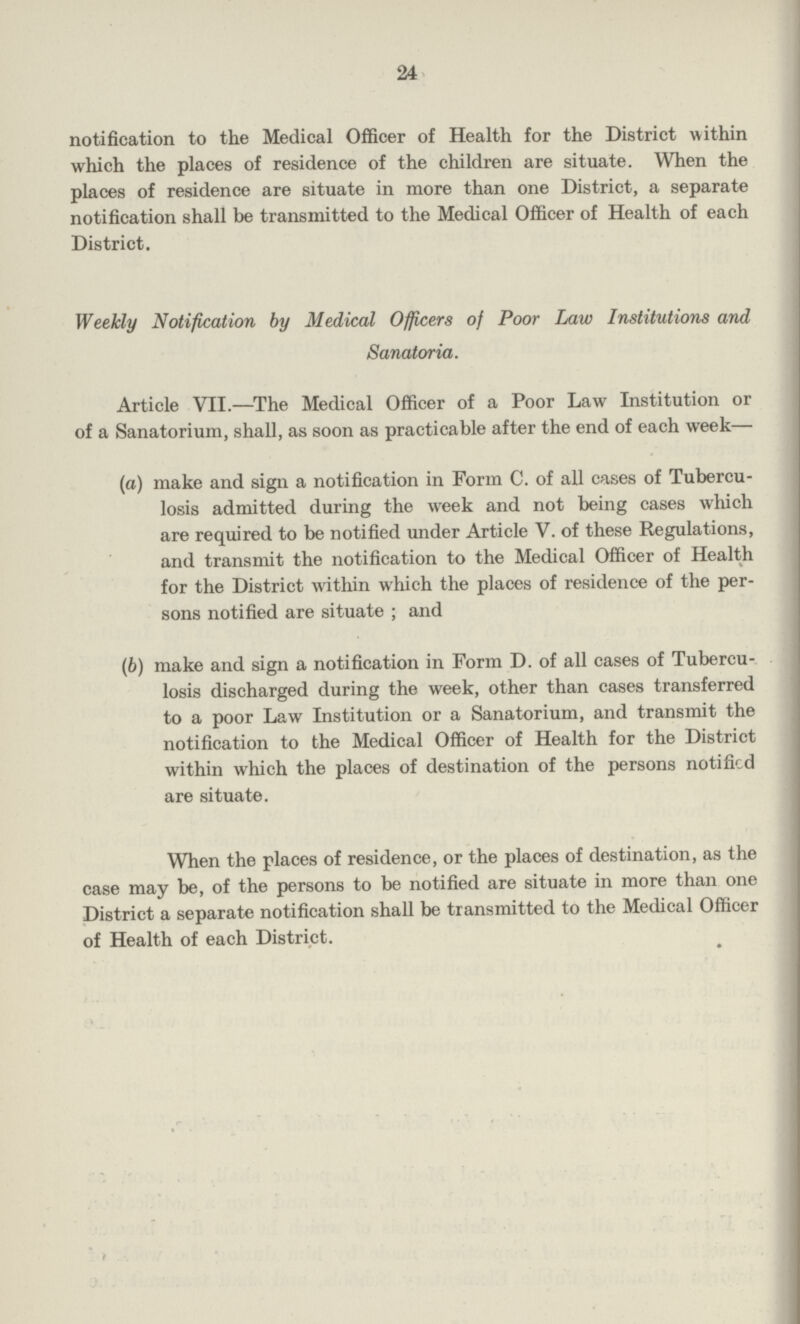 24 notification to the Medical Officer of Health for the District within which the places of residence of the children are situate. When the places of residence are situate in more than one District, a separate notification shall be transmitted to the Medical Officer of Health of each District. Weekly Notification by Medical Officers of Poor Law Institutions and Sanatoria. Article VII.—The Medical Officer of a Poor Law Institution or of a Sanatorium, shall, as soon as practicable after the end of each week— (a) make and sign a notification in Form C. of all cases of Tubercu losis admitted during the week and not being cases which are required to be notified under Article V. of these Regulations, and transmit the notification to the Medical Officer of Health for the District within which the places of residence of the per sons notified are situate; and (b) make and sign a notification in Form D. of all cases of Tubercu¬ losis discharged during the week, other than cases transferred to a poor Law Institution or a Sanatorium, and transmit the notification to the Medical Officer of Health for the District within which the places of destination of the persons notified are situate. When the places of residence, or the places of destination, as the case may be, of the persons to be notified are situate in more than one District a separate notification shall be transmitted to the Medical Officer of Health of each District.