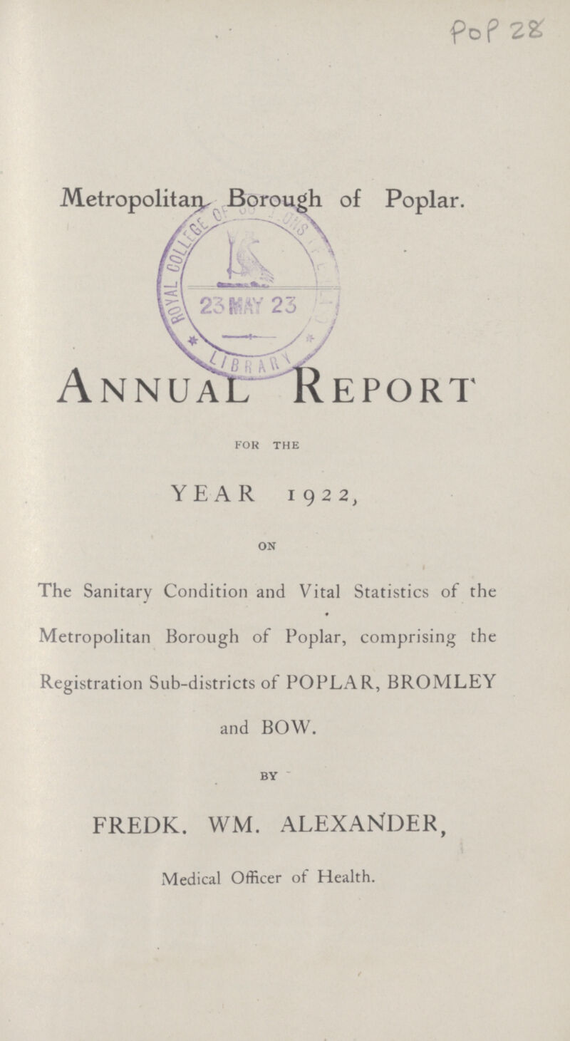 Pop28 Metropolitan, Borough of Poplar. Annual Report for the YEAR 1922, on The Sanitary Condition and Vital Statistics of the ♦ Metropolitan Borough of Poplar, comprising the Registration Sub-districts of POPLAR, BROMLEY and BOW. BY FREDK. WM. ALEXANDER, Medical Officer of Health.