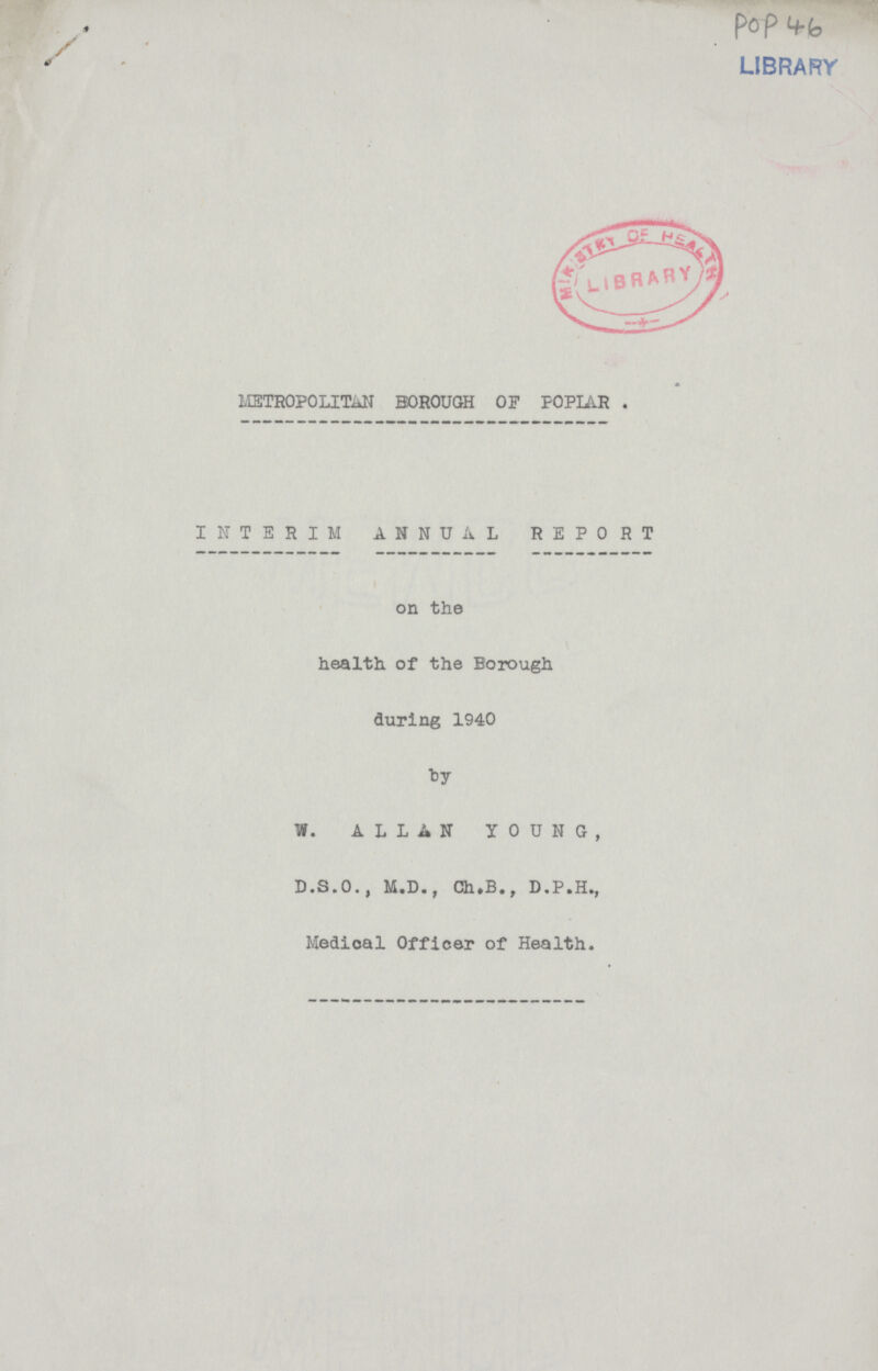 PoP 46 METROPOLITAN BOROUGH OF POPLAR . INTERIM ANNUAL REPORT on the health of the Borough during 1940 by W. ALLAN YOUNG, D.S.O., M.D., Ch.B., D.P.H., Medical Officer of Health.