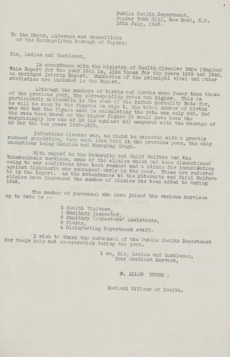 Public Health Department, Poplar Town Hall, Bow Road, E.3. 16th July, 1942, To the Mayor, Aldermen and Councillors of the Metropolitan Borough of Poplar. Sir, Ladies and Gentlemen, In accordance with the Ministry of Health Circular 2604 (England, this Report for the year 1941 is, like those for the years 1939 and 1940, an abridged Interim Report. Summaries of the principal vital and other statistics are included in the Report. Although the numbers of births and deaths were fewer than those of the previous year the corresponding rates are higher. This is particularly noticeable in the case of the Infant Mortality Rate for, as will be seen by the figures on page 2, the total number of births was 969 but the figure used in calculating the rate was only 662. Had the rate been based on the higher figure it would have been the surprisingly low one of 33 (as against 48) compared v/ith the average of 63 for the ten years 1929-1938, Infectious disease was, as might bo expected with a greatly reduced population. very much lees than in the previous year, the only exceptions being Measles and Whooping Cough. With regard to the Maternity and Child Welfare and the Tuberculosis services, some of the clinics which had been discontinued owing to war conditions have been resumed and a clinic for immunisation against diphtheria was commenced early in the year. These are referred to in the Report. As the attendances at the Maternity and Child Welfare clinics have increased the number of clinics has been added to during 1942. The number of personnel who have joined the various Services up to date is .. . 2 Health Visitors, 1 Sanitary Inspector, 5 Sanitary inspectors' Assistants, 6 Clerks, 4 Disinfecting Department staff. I wish to thank the personnel of the Public Health Department for their help and co-operation during the year, I am, Sir, Ladies and Gentlemen, Your obedient Servant, W. ALLAN YOUNG , Medical Officer of Health.