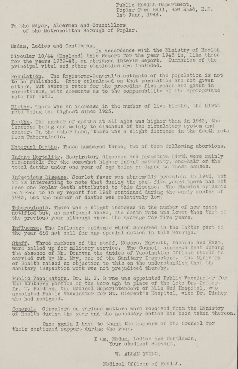 Public Health Department, Poplar Town Hall, Bow Road, E.3. 1st June, 1944. To the Mayor, Aldermen and Councillors of the Metropolitan Borough of Poplar. Madam, Ladies and Gentlemen, In accordance with the Ministry of Health Ciroular 10/44 (England) this Report for the year 1943 is, like those for the years 1939-42, an abridged Interim Report. Summaries of the principal vital and other statistics are included. Population. The Registrar-General's estimate of the population is not to be published. Rates calculated on that population are not given either, but average rates for the preceding five years arc given in parentheses, with commonts as to the comparability of the appropriate rate for 1943. Births. There wns an increase in the number of live births, the birth rate being the highest since 1925, Deaths. The number of deaths at all ages was higher than in 1942, the increase being due mainly to diseases of the circulatory system and cancer. On the other hand, 'there was a slight decrease in the death rate from Tuberculosis. Maternal Deaths. These numbered three, two of them following abortions. Infant Mortality. Respiratory disoases and premature Tirth were mainly responsible for the some what higher infant mortality, one-half of the total deaths under one year of age being aligned to these causes. Infectious Disease. Scarlet fever was abnormally prevalent in 1943, but it is interesting to note that during the past five years there has not been one Poplar death attributed to this disease. The Measles epidemic referred to in my report for 1942 continued during the early months of 1943, but the number of deaths was relatively low. Tuberculosis. There was a slight increase in the number of new cases notified but, as mentioned above, the death rate was lower than that of the previous year although above the average for five years. Influenza. The Influonza epidemic which occurred in the latter part of the year did not call for any special action in this Borough. Staff. Three members of the staff, Messrs. Barnett, Donovan and East, were called up for military service. The Council arranged that during the absence of Mr. Donovan the duties of Vaccination Officer should be oarried out by Mr. May, one of the Sanitary Inspectors. The Ministry of Health raised no objection to this on the understanding that the sanitary inspection work was not prejudiced thereby. Public Vaccinators. Dr. M. J. B rne was appointed Public Vaccinator for the southern portion of the Boro ugh in place of the late Dr? Cotter Dr. 17. Feldman, the Medical Superintendent of Mile End Hospital, was appointed Public Vaccinator for St. Clement's Hospital, vice Dr. Pinhey who had resigned. Gcnoral. Circulars on various matters wore received from the Ministry of Health during the year and the necessary action has been taken thereon Once ggain I have to thank the members of the Council for their continued support during the year. I am, Madam, Ladies and Gentlemen, Your obedient Servant, » W. ALLAN Y0UNG, Medical Officer of Health.